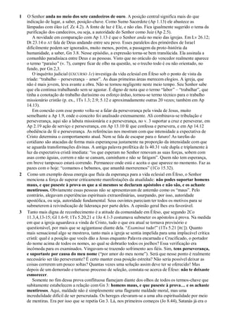 1 O Senhor anda no meio dos sete candeeiros de ouro. A posição central significa mais do que
indicação de lugar, a saber, posição-chave. Como Sumo Sacerdote (Ap 1.13) ele abastece as
lâmpadas com óleo (cf. Zc 4.2). A fonte de luz é Ele, e não elas. Fica igualmente sugerido o tema da
purificação dos candeeiros, ou seja, a autoridade do Senhor como Juiz (Ap 2.5).
A novidade em comparação com Ap 1.13 é que o Senhor anda no meio das igrejas. Em Lv 26.12;
Dt 23.14 o AT fala de Deus andando entre seu povo. Esses paralelos dos primórdios de Israel
dificilmente podem ser ignorados, muito menos, porém, a passagem da proto-história da
humanidade, a saber, Gn 3.8. Nesse episódio, a expressão torna-se bem translúcida. Ela assinala a
comunhão paradisíaca entre Deus e as pessoas. Visto que no oráculo do vencedor realmente aparece
o termo ―paraíso‖ (v. 7), cumpre ficar de olho na questão, se o trecho todo é ou não orientado, no
fundo, por Gn 2,3.
O inquérito judicial (EXCURSO 1c) investiga da vida eclesial em Éfeso sob o ponto de vista da
tríade: ―trabalho – perseverança – amor‖. As duas primeiras áreas merecem elogios. A igreja, que
não é mais jovem, leva avante a obra. Não se tornou negligente neste meio tempo. Seu Senhor sabe
que ela continua trabalhando sem se agastar. É digno de nota que o termo ―labor‖ – ―trabalhar‖, que
tinha a conotação do trabalho duríssimo ou esforço árduo, tornou-se termo técnico para o trabalho
missionário cristão (p. ex., 1Ts 1.3; 2.9; 5.12 e aproximadamente outras 20 vezes; também em Ap
14.13).
Em conexão com esse ponto volta-se a falar da perseverança pela vinda de Jesus, muito
semelhante a Ap 1.9, onde o conceito foi analisado extensamente. Ali combinava-se tribulação e
perseverança, aqui são a labuta missionária e a perseverança, no v. 3 suportar a cruz e perseverar, em
Ap 2.19 ação de serviço e perseverança, em Ap 13.10 fé que confessa e persevera, e em Ap 14.12
obediência de fé e perseverança. As referências nos mostram com que intensidade a expectativa de
Cristo determina o comportamento atual. Nem se fala de escapar para o futuro! As tarefas do
cotidiano são atacadas de forma mais esperançosa justamente na proporção da intensidade com que
se aguarda transformações divinas. A antiga palavra profética de Is 40.31 vale dupla e triplamente à
luz da expectativa cristã imediata: ―os que esperam no Senhor renovam as suas forças, sobem com
asas como águias, correm e não se cansam, caminham e não se fatigam‖. Quem não tem esperança,
em breve tampouco estará correndo. Permanece onde está e aceita o que aparece no momento. Faz as
pazes com o hoje: ―comamos e bebamos, que amanhã morreremos‖ (1Co 15.32).
2 Como um exemplo dessa energia que fluía da esperança para a vida eclesial em Éfeso, o Senhor
menciona a força de superar criticamente manifestações da atualidade: não podes suportar homens
maus, e que puseste à prova os que a si mesmos se declaram apóstolos e não são, e os achaste
mentirosos. Obviamente essas pessoas não se apresentavam de antemão como os ―maus‖. Pelo
contrário, alegavam experiências espirituais extraordinárias, usurpando, por isso, autoridade
apostólica, ou seja, autoridade fundamental. Seus ouvintes pareciam ter todos os motivos para se
submeterem à reivindicação de liderança por parte deles. A opinião geral lhes era favorável.
3 Tanto mais digna de reconhecimento é a atitude da comunidade em Éfeso, que segundo 2Co
11.3,4,13-15; Gl 1.6-9; 1Ts 5.20,21 e 1Jo 4.1-3 costumava submeter os apóstolos à prova. Na medida
em que a igreja aguardava a vinda de Cristo, tudo o que era atual se tornava provisório e
questionável, por mais que se agigantasse diante dela. ―Examinai tudo!‖ (1Ts 5.21 [RC]). Quanto
mais sensacional algo se mostrava, tanto mais a igreja se sentia impelida para uma implacável crítica
cristã: qual é a posição que vocês dão a Jesus enquanto Palavra encarnada e Crucificado, o portador
do nome acima de todos os nomes, ao qual se dobrarão todos os joelhos? Essa verificação era
incômoda para os examinados. Vingavam-se trazendo sofrimento aos fiéis. Sim, tens perseverança,
e suportaste por causa do meu nome (―por amor do meu nome‖). Será que nesse ponto é realmente
necessário ser tão perseverante? É certo manter essa posição estreita? Não seria possível deixar as
coisas correrem um pouco soltas? Quantas vezes uma solução assim deve ter se oferecido! Mas
depois de um demorado e tortuoso processo de seleção, constata-se acerca de Éfeso: não te deixaste
esmorecer.
Somente no fim dessa prova conflituosa flamejam diante dos olhos de todos os termos-chave que
subitamente estabelecem a relação com Gn 3: homens maus, e que puseste à prova… e os achaste
mentirosos. Aqui, maldade não é simplesmente uma flagrante maldade moral, mas uma
incredulidade difícil de ser perscrutada. Os hereges elevaram-se a uma alta espiritualidade por meio
de mentiras. Era por isso que se repetia Gn 3. Lá, nos primeiros começos (Jo 8.44), Satanás já era o
 