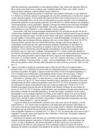 chefe dos mentirosos, apresentando-se como aparente teólogo. Suas vítimas são aparentes filhos de
Deus, assim como Jesus acusa os judeus, cujo verdadeiro pai não é Deus, mas o diabo. Assim, a
igreja em Éfeso enfrentou a astúcia satânica nesses mentirosos.
Desde o começo, Satanás não apenas é o mentiroso, mas também o homicida, ou seja, desde Gn
3.4. Astúcia ou violência, sedução ou perseguição são seus dois caminhos para o mesmo alvo: apagar
a vida e destruir o paraíso. O ser humano deve decair de Deus como a folha cai da árvore, e secar.
Todas as comunidades têm a ver de uma ou outra maneira com essa serpente e com sua tentação do
cristianismo aparente ou a perseguição anticristã. Já em Mt 24.9-11 o Senhor declarou aos discípulos:
―Sereis perseguidos e sereis enganados‖. Quando o inimigo não obtém sucesso fácil pela hostilidade
aberta, ele tenta usar a aparência da fraternidade. Entretanto, independentemente se a perseguição é
com violência ou com ―benefício‖, o alvo inalterado é causar a queda.
Nesse ponto, cabe fixar uma preocupação fundamental do livro: pelo fato de que por trás do ato
violento como também do ludíbrio tentador está o mesmo, Satanás, também é possível que de repente
ele troque uma tática por outra. E de fato trocará! Numa visão geral, a tolerância ainda predominava
nas sete cidades. Como profeta, porém, João anuncia a virada da brutalidade. A história se repete: os
mesmos lábios que exclamaram Hosana, gritaram certa vez os coros falados: Fora, fora! (Jo 19.15).
O mesmo Pilatos, que por três vezes tentou libertar Jesus, entrega-o por fim aos algozes. As
comunidades na província da Ásia experimentariam situações semelhantes. O Apocalipse era
preparação para o martírio. Sua profecia se cumpriu. E pelo fato de que depois isso realmente
aconteceu, o livro experimentou uma divulgação extraordinária. João havia revelado de modo
pertinente o que é e o que será: é sedução, será perseguição! O v. 6 dará ocasião para abordar os
movimentos de tentação na província mais de perto. Agora, a partir da mesma justiça que constatou e
deixou valer ponto por ponto o que era digno de louvor, segue-se uma implacável acusação
(EXCURSO 1c). A tríade trabalho – perseverança – amor (cf. o exposto sobre Ap 2.1) em Éfeso não
está mais incólume. A terceira coluna – o amor – está se esmigalhando. Já 1Co 13 abordou uma cisão
entre serviço prático e amor. Por meio dela tudo perde seu valor, inclusive o louvável ―ódio‖ ao mal
no v. 6.
4 Alguns comentários exegéticos constataram aqui a crítica de que Éfeso teria neglicenciado o
primeiro amor, i. é, a instituição da ceia de amor do cristianismo primitivo e, conseqüentemente, a
assistência aos pobres. Na igreja, o aspecto social teria sofrido em favor do aspecto dogmático (v.
2,3). A situação teria evoluído para a mal-afamada atitude correta e ativa sem amor. A idéia é
preciosa e poderia ser escorada com Mt 7.21-24. Contudo, será mesmo que é referida aqui?
Para outros, o ―primeiro amor‖ é o amor da noiva, ou seja, uma singular intimidade e ligação com
Cristo, o noivo (cf. Ap 22.17). Nesse contexto lamenta-se que a expectativa da volta de Cristo está
enfraquecendo em Éfeso e aduzem-se paralelos como Os 2.9,17; Ez 16.43. Entretanto, no contexto
das mensagens às igrejas é mais plausível que seja o amor ao amigo (Ap 3.19,20; cf. Jo 15.15;
também as passagens joaninas do amor do discípulo estão distantes da figura de uma relação de
noivos; Jo 16.27; 21.15-17). Será que, conforme tudo o que constatamos até aqui acerca desse texto,
não estaria se falando da comunhão paradisíaca, do amor dos tempos originários? Assim como a
humanidade vivia na condição originária com Deus, assim também a igreja vivia com seu Senhor.
Naquela época, quando a igreja veio a existir pelas grandes ações de criação da parte de Deus em
Jesus Cristo, nascida do amor crucificado e ressuscitado, e despertada para corresponder com amor
(1Jo 4.10 ―amou primeiro‖) – isso era ―paraíso‖.
A igreja em Éfeso havia abandonado o primeiro amor, não como um ato de rejeição, e sim de
esquecimento (v. 2,3). Assim como se empenhava com disposição pelo presente e pelo futuro (v.
2,3), assim sofria de um esquecimento perigoso do seu tempo inicial e originário. Ela defendia algo
dos hereges que ela própria não possuía mais de forma viva. Examinas a outros e exiges: não há
outro evangelho! Examina-te a ti mesma! (cf. 3.17; Rm 2.17-21). Tu mesma não vives mais no que é
originário e essencial, motivo pelo qual tua vida é infrutífera e irrelevante. Teu próprio candeeiro
poderia ser retirado (Jo 15.5-8).
Permanecer no primeiro amor não deve ser confundido com ficar parado no começo, o que de
antemão excluiria qualquer crescimento. O Senhor quer progresso sobre o chão do começo (Ap
2.19), i. é, sobre o fundamento, não porém afastando-se da base inicial. Isso seria apostasia. A
apostasia gosta de exibir-se como progresso. Essa constatação conduz novamente ao tema da
aparência, da mentira e da sedução. Essa aparência de exceder o Cristo crucificado e ressuscitado (cf.
 