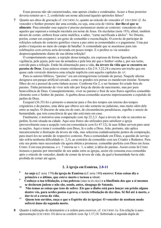 Essas pessoas não são caracterizadas, mas apenas citadas e condenadas. Acaso a frase posterior
deveria remeter ao v. 2, conferindo um nome adicional àqueles apóstolos falsos?
7 Quanto aos ditos de gravação cf. EXCURSO 1e, quanto ao oráculo do vencedor cf. EXCURSO 1f. Ao
vencedor o Senhor promete dar uma comida, ou seja, uma ceia de vitória: dar-lhe-ei que se
alimente. Para entender esse aspecto é preciso permanecer atento ao contexto: vencedores são
aqueles que superam a tentação nicolaíta em nome de Jesus. Os nicolaítas (nota 193), afinal, também
davam de comer, embora fosse carne maléfica, a saber, ―carne sacrificada a ídolos‖. No Oriente,
porém, comer em conjunto é um gesto de comunhão e reconciliação. O convite de participar de
refeições cultuais do contexto gentílico visava a paz entre as comunidades e o paganismo. Uma paz
podre e traiçoeira no meio do campo de batalha! A comunidade que se assentasse para tais
celebrações com certeza seria devorada em pouco tempo. E o profeta os viu sentados
despreocupadamente diante de sua última refeição!
O comportamento oposto, a rejeição dessa tentação, era expressa de forma figurada pela
vigilância, pelo jejum, pelo uso da armadura e pela luta até que o Senhor venha e, por seu turno,
convide para a refeição. Então há alimentação para a vida, da árvore da vida que se encontra no
paraíso de Deus. Essa palavra remete nitidamente a Gn 2.9; 3.22,24 e encerra um trecho que em
quase cada versículo denotava uma relação implícita com aqueles capítulos do AT.
Para os autores bíblicos, ―paraíso‖ era um estrangeirismo (oriundo do persa). Naquele idioma
designava um parque artificial cercado, como os grandes reis persas os mandavam instalar. Somente
filhos do rei e pessoal da corte tinham acesso. Conforme Gn 2, o ser humano foi criado fora do
paraíso. Tinha permissão de viver nele não por força de direito de nascimento, mas por pura
benevolência de Deus. Conseqüentemente, viver no paraíso e fruir de seus frutos significa comunhão
clemente com o Senhor do paraíso. A quebra dessa comunhão acarreta imperiosamente a expulsão do
jardim de Deus.
Ezequiel (36.35) foi o primeiro a anunciar para o fim dos tempos um retorno dos tempos
originários e do paraíso, uma idéia que obteve eco não somente no judaísmo, mas muito além dele
entre as nações. O discurso de uma era de ouro, de circunstâncias paradisíacas, espelha o anseio da
humanidade, que tem consciência de que não está mais em casa.
Finalmente, é instrutiva uma comparação com Ap 22.2,3. Aqui a árvore da vida se encontra no
jardim, lá está situada na cidade. Aqui seus frutos são utilizados para satisfazer a igreja
(provavelmente essa a acepção vem em consonância com Ez 47.12), lá suas folhas servem para sarar
as nações. Aqui o tema é comunhão com Deus, lá o culto a Deus. João, portanto, não aplica
mecanicamente a ilustração da árvore da vida, mas seleciona cuidadosamente pontos de comparação,
para inseri-los no sentido do respectivo contexto. Para a comunidade em Éfeso, a questão do serviço
não sofria nenhuma dificuldade (v. 2,3), ao contrário da comunhão com seu Criador e Redentor. Para
este seu ponto mais necessitado ela agora obtém a promessa: comunhão perfeita com Deus em Jesus
Cristo. Com essa promessa, o v. 7 retorna ao v. 1, a saber, à idéia do paraíso. Assim como lá Cristo
instaura o paraíso por intermédio de seu andar entre as igrejas, assim ele consuma essa comunhão
após o oráculo do vencedor, dando de comer da árvore da vida, da qual a humanidade havia sido
proibida de comer até agora.
2. À igreja em Esmirna, 2.8-11
8
Ao anjo (cf. nota 179) da igreja de Esmirna (cf. nota 180) escreve: Estas coisas diz o
primeiro e o último, que esteve morto e tornou a viver:
9
Conheço a tua tribulação, a tua pobreza (mas tu és rico) e a blasfêmia dos que a si mesmos
se declaram judeus e não são, sendo, antes, sinagoga de Satanás.
10
Não temas as coisas que tens de sofrer. Eis que o diabo está para lançar em prisão alguns
dentre vós, para serdes postos à prova, e tereis tribulação de dez dias. Sê fiel até à morte, e
dar-te-ei a coroa da vida.
11
Quem tem ouvidos, ouça o que o Espírito diz às igrejas: O vencedor de nenhum modo
sofrerá dano da segunda morte.
8 Quanto à indicação do destinatário e à ordem para escrever, cf. EXCURSO 1a. Em relação à auto-
apresentação (EXCURSO 1b) deve-se conferir com Ap 1.17,18. Sobretudo a segunda dupla de
 