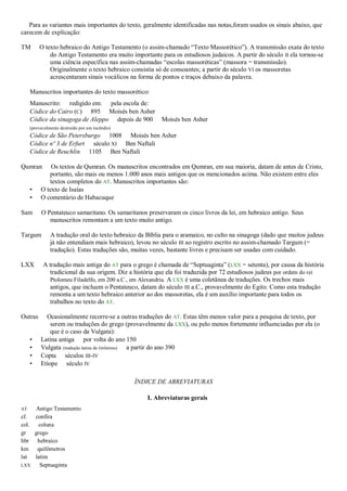 Para as variantes mais importantes do texto, geralmente identificadas nas notas,foram usados os sinais abaixo, que
carecem de explicação:
TM O texto hebraico do Antigo Testamento (o assim-chamado ―Texto Massorético‖). A transmissão exata do texto
do Antigo Testamento era muito importante para os estudiosos judaicos. A partir do século II ela tornou-se
uma ciência específica nas assim-chamadas ―escolas massoréticas‖ (massora = transmissão).
Originalmente o texto hebraico consistia só de consoantes; a partir do século VI os massoretas
acrescentaram sinais vocálicos na forma de pontos e traços debaixo da palavra.
Manuscritos importantes do texto massorético:
Manuscrito: redigido em: pela escola de:
Códice do Cairo (C) 895 Moisés ben Asher
Códice da sinagoga de Aleppo depois de 900 Moisés ben Asher
(provavelmente destruído por um incêndio)
Códice de São Petersburgo 1008 Moisés ben Asher
Códice nº 3 de Erfurt século XI Ben Naftali
Códice de Reuchlin 1105 Ben Naftali
Qumran Os textos de Qumran. Os manuscritos encontrados em Qumran, em sua maioria, datam de antes de Cristo,
portanto, são mais ou menos 1.000 anos mais antigos que os mencionados acima. Não existem entre eles
textos completos do AT. Manuscritos importantes são:
• O texto de Isaías
• O comentário de Habacuque
Sam O Pentateuco samaritano. Os samaritanos preservaram os cinco livros da lei, em hebraico antigo. Seus
manuscritos remontam a um texto muito antigo.
Targum A tradução oral do texto hebraico da Bíblia para o aramaico, no culto na sinagoga (dado que muitos judeus
já não entendiam mais hebraico), levou no século III ao registro escrito no assim-chamado Targum (=
tradução). Estas traduções são, muitas vezes, bastante livres e precisam ser usadas com cuidado.
LXX A tradução mais antiga do AT para o grego é chamada de ―Septuaginta‖ (LXX = setenta), por causa da história
tradicional da sua origem. Diz a história que ela foi traduzida por 72 estudiosos judeus por ordem do rei
Ptolomeu Filadelfo, em 200 a.C., em Alexandria. A LXX é uma coletânea de traduções. Os trechos mais
antigos, que incluem o Pentateuco, datam do século III a.C., provavelmente do Egito. Como esta tradução
remonta a um texto hebraico anterior ao dos massoretas, ela é um auxílio importante para todos os
trabalhos no texto do AT.
Outras Ocasionalmente recorre-se a outras traduções do AT. Estas têm menos valor para a pesquisa de texto, por
serem ou traduções do grego (provavelmente da LXX), ou pelo menos fortemente influenciadas por ela (o
que é o caso da Vulgata):
• Latina antiga por volta do ano 150
• Vulgata (tradução latina de Jerônimo) a partir do ano 390
• Copta séculos III-IV
• Etíope século IV
ÍNDICE DE ABREVIATURAS
I. Abreviaturas gerais
AT Antigo Testamento
cf. confira
col. coluna
gr grego
hbr hebraico
km quilômetros
lat latim
LXX Septuaginta
 