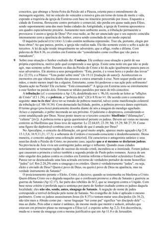 conceitos, que abrange a Sexta-Feira da Paixão até a Páscoa, orienta para o entendimento da
mensagem seguinte. Até no oráculo do vencedor a missiva gira em torno do tema de morte e vida,
expondo a trajetória da igreja de Esmirna com base no itinerário percorrido por Jesus. Enquanto a
cidade de Esmirna, florescente centro portuário e comercial, não perdia em quase nada para Éfeso,
sendo supostamente uma das mais lindas cidades da Antigüidade, a igreja de Esmirna apresentava
um quadro especialmente precário. Justamente num ambiente assim, a tribulação permanente a
provocava: é assim a igreja de Deus? Por essa razão, ao lhe ser anunciado que o seu aspecto coincidia
intensamente com a aparência do Senhor, estava sendo consolada de um modo especial.
O inquérito judicial (EXCURSO 1c) não contém nenhuma repreensão. Traz ela, portanto, elogio por
boas obras? Ao que parece, porém, a igreja não realiza nada. Ela tão-somente existe e sofre a ação de
terceiros. A lei da ação reside integralmente no adversário, que a aflige, rouba e difama. Com
palavras de Rm 8.36, os cristãos em Esmirna são ―considerados como ovelhas que vão para o
matadouro‖.
9 Sobre essa situação o Senhor exaltado diz: Conheço. Ele conhece essa situação a partir de sua
própria experiência, motivo pelo qual compreende a sua igreja. Existe uma noite em que não se pode
agir, mas somente sofrer. Durante os dias da Paixão de Cristo a lei da ação igualmente passou para os
seus adversários. Ele atestou a seus perseguidores: ―Esta, porém, é a vossa hora e o poder das trevas‖
(Lc 22.53), e a Pilatos: ―Tens poder sobre mim‖ (Jo 19.11 [tradução do autor]). Aconteceram os
momentos em que silenciou diante das pessoas e estava amarrado à cruz. Nem sequer podia unir as
mãos, e muito menos impô-las a alguém. Entretanto, como foi poderoso a sua ação pelo sofrimento!
Quanta ação na Paixão! Ele exclama: ―Está consumado!‖ A igreja em Esmirna uniu-se estreitamente
a esse Senhor na paixão dela. Formam-se nítidos paralelos por meio de três conceitos:
A tribulação (cf. o comentário a Ap 1,9), desdobrada nos v. 9b,10, recorda ao leitor as ―aflições
de Cristo‖ (Cl 1.24), e a pobreza, a ―pobreza dele‖ (2Co 8.9) no NT. De acordo com o comentário
seguinte: mas tu és rico! deve ter-se tratado de pobreza material, talvez como manifestação colateral
da tribulação (cf. Hb 10.34). Com demasiada facilidade, porém, a pobreza provoca danos espirituais.
O termo grego (ptocheía) praticamente desenha diante de nós a imagem do mendigo agachado.
Arisco e espantado, o pobre incomoda ao seu próximo. O judaísmo o desprezava, considerando-o
como amaldiçoado por Deus. Nesse ponto insere-se o terceiro conceito: blasfêmia (―difamações‖,
―calúnia‖ [BV]). A pobreza torna a igreja questionável perante os judeus. Devem ser vistas no mesmo
contexto as blasfêmias que Jesus teve de suportar: Lc 22.64,65; 23.39; Mc 15.29; Mt 27.39. Como
uma figura tão deplorável combina com a verdade de que é amada por Deus?
No Apocalipse, o conceito da difamação, em geral muito amplo, aparece muito aguçado (Ap 2.9;
13.1,5,6; 16.9,11,21; 17.3): a soberania do Cordeiro é recusada consciente e desdenhosamente. Dessa
maneira, o conceito adquire uma coloração anticristã. Ele caracteriza o antagonista satânico e seus
asseclas desde a Paixão de Cristo; no presente caso, aqueles que a si mesmos se declaram judeus.
Na província da Ásia vivia um contingente judeu antigo e influente. Quando essas cidades
notoriamente se tornaram região de sucesso da missão cristã, incendiou-se a inimizade. Foram judeus
que causaram a primeira e talvez também a segunda prisão de Paulo pelos romanos. Acerca de um
ódio singular dos judeus contra os cristãos em Esmirna informa o historiador eclesiástico Eusébio.
Parece ter-se desencadeado uma luta acirrada em torno do verdadeiro portador do nome honorífico
―judeu‖ (cf. Rm 2.28,29) entre a sinagoga e os cristãos. Quem é verdadeiramente ―judeu‖, ou seja,
eleito e enviado de Deus? Quem é povo de Deus, ou quem é povo de Deus na aparência, mas na
verdade instrumento de Satanás?
O posicionamento perante o Eleito, Cristo, é decisivo; quando se testemunha ou blasfema a Cristo.
Quem difama Cristo ou o degrada naqueles que o confessam promove a obra de Satanás e guerreia as
guerras de Satanás (Ap 12.17), faz parte dos rebeldes do Sl 2, que se insurgem contra o Ungido. Com
base nesse critério é proferida aqui a sentença por parte do Senhor exaltado contra os judeus daquela
localidade: eles não são, sendo, antes, sinagoga de Satanás. À negação do nome de judeu
corresponde a terrível definição pelo nome de Satanás. No evangelho de João é aplicado o mesmo
parâmetro. Como os judeus assassinaram Jesus (Jo 8.37) e tentam matar seus discípulos (Jo 16.2),
não têm mais a Abraão como pai – nesse linguajar ―ter como pai‖ significa ―ser discípulo dele‖ –,
mas ao diabo. Pois odiar e matar é satânico, do mesmo modo que mentir e seduzir, atitudes que
estavam em primeiro plano na mensagem a Éfeso (cf. o exposto sobre Ap 2.2). Em decorrência,
muda-se o nome da sinagoga com a mesma justificativa que em Ap 11.8 o de Jerusalém.
 