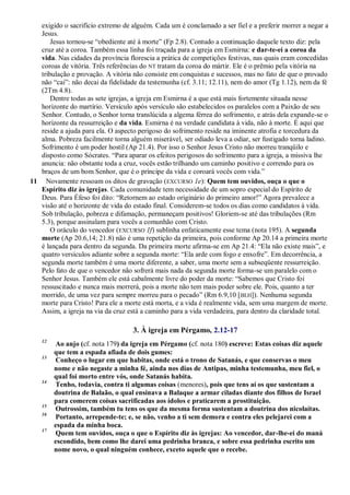 exigido o sacrifício extremo de alguém. Cada um é conclamado a ser fiel e a preferir morrer a negar a
Jesus.
Jesus tornou-se ―obediente até à morte‖ (Fp 2.8). Contudo a continuação daquele texto diz: pela
cruz até a coroa. Também essa linha foi traçada para a igreja em Esmirna: e dar-te-ei a coroa da
vida. Nas cidades da província florescia a prática de competições festivas, nas quais eram concedidas
coroas de vitória. Três referências do NT tratam da coroa do mártir. Ele é o prêmio pela vitória na
tribulação e provação. A vitória não consiste em conquistas e sucessos, mas no fato de que o provado
não ―cai‖: não decai da fidelidade da testemunha (cf. 3.11; 12.11), nem do amor (Tg 1.12), nem da fé
(2Tm 4.8).
Dentre todas as sete igrejas, a igreja em Esmirna é a que está mais fortemente situada nesse
horizonte do martírio. Versículo após versículo são estabelecidos os paralelos com a Paixão de seu
Senhor. Contudo, o Senhor torna translúcida a algema férrea do sofrimento, e atrás dela expande-se o
horizonte da ressurreição e da vida. Esmirna é na verdade candidata à vida, não à morte. É aqui que
reside a ajuda para ela. O aspecto perigoso do sofrimento reside na iminente atrofia e torcedura da
alma. Pobreza facilmente torna alguém miserável, ser odiado leva a odiar, ser fustigado torna ladino.
Sofrimento é um poder hostil (Ap 21.4). Por isso o Senhor Jesus Cristo não morreu tranqüilo e
disposto como Sócrates. ―Para aparar os efeitos perigosos do sofrimento para a igreja, a missiva lhe
anuncia: não obstante toda a cruz, vocês estão trilhando um caminho positivo e correndo para os
braços de um bom Senhor, que é o príncipe da vida e coroará vocês com vida.‖
11 Novamente ressoam os ditos de gravação (EXCURSO 1e): Quem tem ouvidos, ouça o que o
Espírito diz às igrejas. Cada comunidade tem necessidade de um sopro especial do Espírito de
Deus. Para Éfeso foi dito: ―Retornem ao estado originário do primeiro amor!‖ Agora prevalece a
visão até o horizonte de vida do estado final. Considerem-se todos os dias como candidatos à vida.
Sob tribulação, pobreza e difamação, permaneçam positivos! Gloriem-se até das tribulações (Rm
5.3), porque assinalam para vocês a comunhão com Cristo.
O oráculo do vencedor (EXCURSO 1f) sublinha enfaticamente esse tema (nota 195). A segunda
morte (Ap 20.6,14; 21.8) não é uma repetição da primeira, pois conforme Ap 20.14 a primeira morte
é lançada para dentro da segunda. Da primeira morte afirma-se em Ap 21.4: ―Ela não existe mais‖, e
quatro versículos adiante sobre a segunda morte: ―Ela arde com fogo e enxofre‖. Em decorrência, a
segunda morte também é uma morte diferente, a saber, uma morte sem a subseqüente ressurreição.
Pelo fato de que o vencedor não sofrerá mais nada da segunda morte forma-se um paralelo com o
Senhor Jesus. Também ele está cabalmente livre do poder da morte: ―Sabemos que Cristo foi
ressuscitado e nunca mais morrerá, pois a morte não tem mais poder sobre ele. Pois, quanto a ter
morrido, de uma vez para sempre morreu para o pecado‖ (Rm 6.9,10 [BLH]). Nenhuma segunda
morte para Cristo! Para ele a morte está morta, e a vida é realmente vida, sem uma margem de morte.
Assim, a igreja na via da cruz está a caminho para a vida verdadeira, para dentro da claridade total.
3. À igreja em Pérgamo, 2.12-17
12
Ao anjo (cf. nota 179) da igreja em Pérgamo (cf. nota 180) escreve: Estas coisas diz aquele
que tem a espada afiada de dois gumes:
13
Conheço o lugar em que habitas, onde está o trono de Satanás, e que conservas o meu
nome e não negaste a minha fé, ainda nos dias de Antipas, minha testemunha, meu fiel, o
qual foi morto entre vós, onde Satanás habita.
14
Tenho, todavia, contra ti algumas coisas (menores), pois que tens aí os que sustentam a
doutrina de Balaão, o qual ensinava a Balaque a armar ciladas diante dos filhos de Israel
para comerem coisas sacrificadas aos ídolos e praticarem a prostituição.
15
Outrossim, também tu tens os que da mesma forma sustentam a doutrina dos nicolaítas.
16
Portanto, arrepende-te; e, se não, venho a ti sem demora e contra eles pelejarei com a
espada da minha boca.
17
Quem tem ouvidos, ouça o que o Espírito diz às igrejas: Ao vencedor, dar-lhe-ei do maná
escondido, bem como lhe darei uma pedrinha branca, e sobre essa pedrinha escrito um
nome novo, o qual ninguém conhece, exceto aquele que o recebe.
 