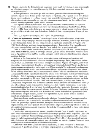 12 Quanto à indicação dos destinatários e à ordem para escrever, cf. EXCURSO 1a. A auto-apresentação
do edito da mensagem (EXCURSO 1b) retoma Ap 1.16. Determinará ela novamente o rumo da
mensagem seguinte?
A auto-apresentação é tão breve que nada desvia dela, permanecendo unicamente um ponto
central: a espada afiada de dois gumes. Nem mesmo se repete de Ap 1.16 que ela sai da boca do Juiz
(o que ocorre, porém, no v. 16). Tudo concorre para uma nitidez contundente. Todas as tentativas de
obscurecimento são traspassadas por esse Juiz, todas as misturas e borrões são discernidos. Como
tema da mensagem podemos esperar: contra a mistura!
Essa espada é referida expressamente no v. 16 aos balaamitas, respectivamente aos nicolaítas.
Várias vezes, a espada desempenhou um papel importante nas histórias de Balaão (Nm 22.23,31;
31.8; Js 13.22). Desse modo, delineia-se um quadro: esta missiva à igreja aborda a perigosa mistura
do povo de Deus, tendo como pano de fundo a tribulação de Israel em sua época no deserto (cf. nota
193).
No v. 13, o inquérito judicial (EXCURSO 1c) traz um grande elogio.
13 Conheço o lugar em que habitas. Contra as expectativas, o Senhor não começa, como tantas
vezes, com a atuação da igreja, mas com o seu lugar de moradia. Entretanto, como o lugar de atuação
é importante para a atuação em si de uma pessoa (cf. o significado fundamental do ―lugar‖, nota
192)! Cristo não julga ignorando o poder das circunstâncias e da atmosfera. A igreja em Pérgamo
vive num conjunto habitacional com Satanás. Como poderá viver aí como uma igreja?
Todas as cidades citadas eram áreas de influência de Satanás (Ap 2.9,24; 3.9). Contudo, Pérgamo
era o trono de Satanás, centro da estratégia satânica. Qual era a razão dessa leitura profética? Visto
que no Apocalipse o trono de Deus constitui a imagem central, estaremos lidando aqui com a figura
contrária decisiva.
Será que se faz alusão ao fato de que o procurador romano residia nessa antiga cidade real
(enquanto sua sede administrativa situava-se na capital daquele tempo, Éfeso)? Ou deve-se lembrar
que já em 29 a.C. um templo fora dedicado ao imperador romano Augusto em Pérgamo, como local
mais antigo e mais importante do culto ao imperador que vinha se alastrando? Ou será que Pérgamo
se destacava como cidade do primeiro martírio (v. 13) na província? Ou será essa afirmação causada
já pelo aspecto exterior, a saber, que o olhar era atraído para o gigantesco e imponente altar a Zeus,
visível de longe a uma altura de 300 metros acima da cidade, e uma das sete maravilhas mundiais da
Antigüidade? Contudo, é igualmente plausível a relação com o florescente culto à serpente salvadora
(Asklepios – Soter), que naquela época mantinha duzentos santuários no mundo inteiro, e cuja sede
central era representada por Pérgamo. Ainda hoje pode-se visitar uma piscina de mármore que fazia
parte da atividade balneária e curativa. Mais tarde, atuou ali Galeno, o médico mais famoso da
Antigüidade. Peregrinavam para lá enfermos de todo o mundo, e transmitiam-se anedotas e títulos (p.
ex., salvador) que evocam os evangelhos. Os cristãos podiam perceber muitas dessas coisas como
uma imitação diabólica de seu Salvador. Sobretudo a confecção e a adoração da serpente impelia o
pensamento bíblico diretamente para a lembrança de Satanás. Finalmente, também a arte e a ciência
experimentaram pontos altos nesse local. Recordemos o sistema de bibliotecas, igualmente o couro
especialmente fino para a escrita, desenvolvido e produzido ali, que levou o nome da cidade ao
mundo ao ser chamado de ―pergaminho‖.
Diante de todo esse quadro, recomenda-se não relacionar ―trono de Satanás‖ com determinados
prédios, mas antes com a cidade inteira, na qual os membros da comunidade viviam dispersos.
Estava em questão algo ligado à atmosfera, a Pérgamo enquanto centro helenista em sua totalidade
impressionante, com tudo o que dela irradiava em termos religiosos, culturais e políticos de forma tão
atordoadora. Entretanto, quem diz helenismo, diz fusão (qi 11). A comunidade vivia no centro de um
forno de fundição.
Considerando isso, o pensamento retorna à história de Balaão. Quem lê aqueles capítulos do AT
sente como ele estremece diante da consciência de um ataque geral de Satanás ao povo de Deus. Está
em jogo ser ou não ser. Ao mesmo tempo, um segundo paralelo merece ser preservado: Israel caiu
nessa provação imediatamente após uma série de vitórias (Nm 21.21-35). Esse aspecto abriga uma
tática do inimigo: ele espera pela tendência para a leviandade por parte do vitorioso. Também à igreja
em Pérgamo se atesta uma vitória recentemente conquistada:
Conservas o meu nome (―Manténs firme o meu nome‖). O termo ―conservar‖ é demasiado
inexpressivo. A questão era apegar-se com toda a força e agarrar-se com unhas e dentes. Algo estava
 