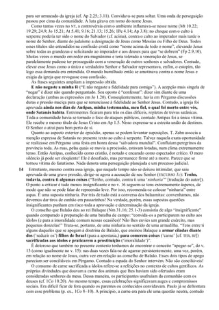 para ser arrancado da igreja (cf. Ap 2.25; 3.11). Convidava-se para soltar. Uma onda de perseguição
passou por cima da comunidade. A luta girava em torno do nome Jesus.
Como tantas vezes no NT, a controvérsia com o ambiente inflamava-se nesse nome (Mt 10.22;
19.29; 24.9; Jo 15.21; At 5.41; 9.16; 21.13; 15.26; 1Pe 4.14; Ap 3.8): no choque com o culto à
serpente poderia ter sido o nome do Salvador (cf. acima), contra o culto ao imperador mais tarde o
nome de Senhor, diante do judaísmo a designação de Jesus como Messias ou Filho de Deus. Todos
esses títulos são entendidos na confissão cristã como ―nome acima de todo o nome‖, elevando Jesus
sobre todas as grandezas e solicitando ao imperador e aos deuses para que ―se dobrem‖ (Fp 2.9,10).
Muitas vezes o mundo em redor era magnânimo e teria tolerado a veneração de Jesus, se
paralelamente pudesse ter prosseguido com a veneração de outros senhores e salvadores. Contudo,
elevar esse Jesus como o único e verdadeiro Senhor e Salvador representava, enfim, o estopim, tão
logo essa demanda era entendida. O mundo humilhado então se amotinava contra o nome Jesus e
exigia da igreja que revogasse essa confissão.
As frases seguintes ampliam a impressão obtida.
E não negaste a minha fé (―E não negaste a fidelidade para comigo‖). A acepção mais singela de
―negar‖ é dizer não quando perguntado. Seu oposto é ―confessar‖: dizer sim diante de uma
declaração (ambas as expressões em Jo 1.20). Conseqüentemente, havia em Pérgamo discussões
duras e pressão maciça para que se renunciasse à fidelidade ao Senhor Jesus. Contudo, a igreja foi
aprovada ainda nos dias de Antipas, minha testemunha, meu fiel, o qual foi morto entre vós,
onde Satanás habita. Entrementes ficaram para trás os dias difíceis, repletos de trevas satânicas.
Toda a comunidade havia se tornado o foco de ataques públicos, contudo Antipas foi a única vítima.
Ele recebe o mesmo título de Jesus Cristo em Ap 1.5. Nisso expressa-se a estreita união de destinos.
O Senhor o atrai para bem perto de si.
Quanto ao aspecto exterior do episódio, apenas se podem levantar suposições. T. Zahn associa a
menção expressa de Satanás no presente texto ao culto à serpente. Talvez naquela exata oportunidade
se realizasse em Pérgamo uma festa em honra dessa ―salvadora mundial‖. Confluíam peregrinos da
província toda. As ruas, pelas quais se movia a procissão, estavam lotadas, num clima extremamente
tenso. Então Antipas, conhecido como cristão, é notado e encarado como espectador crítico. O mero
silêncio já pode ser eloqüente! Ele é desafiado, mas permanece firme até a morte. Parece que se
tornou vítima do fanatismo. Nada denota uma perseguição planejada e um processo judicial.
14 Entretanto, mesmo contra essa igreja, que naquele tempo não se deixou intimidar, que saiu
aprovada de uma grave pressão, dirige-se agora a acusação de seu Senhor (EXCURSO 1c): Tenho,
todavia, contra ti algumas coisas (―Tenho, contudo, contra ti uma ‗ninharia‘‖ [tradução do autor]).
O ponto a criticar é tudo menos insignificante e no v. 16 seguem-se tons extremamente ásperos, de
modo que não se pode falar de repreensão leve. Por isso, recomenda-se colocar ―ninharia‖ entre
aspas. É uma suposta ninharia. Por trás de tudo está a conversa dos balaamitas: convenhamos, não
devemos dar tiros de canhão em passarinhos! Na verdade, porém, essas supostas questões
insignificantes punham em risco toda a aprovação e determinação da igreja.
O conselho que Balaão deu ao rei Balaque (Nm 31.16; 25.1-3) consistia de algo ―insignificante‖
quando comparado à preparação de uma batalha de campo: ―convida-os a participarem no culto aos
ídolos (e para a imoralidade comum nessas ocasiões)! Não lhes envies um grande exército, mas
pequenas donzelas!‖ Trata-se, portanto, de uma ninharia no sentido de uma armadilha. ―Tens entre ti
alguns daqueles que se apegam à doutrina de Balaão, que ensinou Balaque a armar ciladas diante
dos (‗seduzir os‘) filhos de Israel (para a apostasia,) para comerem coisas (‗carne‘ [cf. TEB, BJ])
sacrificadas aos ídolos e praticarem a prostituição (‗imoralidade‘)‖.
É doloroso que também no presente contexto tenhamos de encontrar o conceito ―apegar-se‖, do v.
13 (como igualmente no v. 15): nas duas vezes fala-se de agarrar persistentemente, uma vez, porém,
em relação ao nome de Jesus, outra vez em relação ao conselho de Balaão. Esses dois tipos de apego
pareciam ser conciliáveis em Pérgamo. Contudo a espada do Senhor intervém. Não são conciliáveis!
O consumo de carne sacrificada a ídolos refere-se a refeições no contexto de cultos gentílicos. As
próprias divindades que doavam a carne dos animais que lhes haviam sido ofertados eram
consideradas senhores da mesa. Dessa maneira, os participantes usufruíam da comunhão com os
deuses (cf. 1Co 10.20). Ao mesmo tempo, essas celebrações significavam auges e compromissos
sociais. Era difícil ficar de fora quando os parentes ou conhecidos convidavam. Paulo já se defrontara
com esse problema (p. ex., 1Co 8–10). A princípio, a carne era para ele uma questão neutra, contudo
 