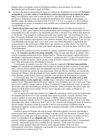 Balaque tinha o seu Balaão, assim os de Pérgamo tinham os seus nicolaítas. Os nicolaítas
desempenhavam em Pérgamo o papel de Balaão.
16 Ao breve chamado ao arrependimento segue-se a palavra de advertência (EXCURSO 1d): Portanto,
arrepende-te; e, se não, venho a ti sem demora e contra eles pelejarei com a espada da minha
boca. Essa referência, bem como a outra em Ap 19.11, que falam da ―guerra‖ de Jesus Cristo,
previnem-se nitidamente contra um entendimento literal (nota 162). Contudo Cristo julgará, e os
Balaãos sempre são tratados com dureza (Nm 31.8; Gl 1.7-9; 5.12; e, a seguir, o v. 22). O tribunal
tem capacidade de acertar os causadores com exatidão, mas a comunidade inteira é disciplinada e
envergonhada por isso.
17 Quem tem ouvidos, ouça o que o Espírito diz às igrejas (quanto aos ditos de gravação, cf.
EXCURSO 1e). Que é que o Espírito diz à luz precisamente dessa mensagem à comunidade? Ele diz à
comunidade sim e não, sim para o seu testemunho para fora, e não para o seu silêncio para dentro de
si. Ele lhe diz: ―Tua situação de confissão não acaba com ‗aqueles dias‘. Ela se prolonga até o teu
hoje. De maneira inalterada vives onde se situa o trono de Satanás. Naquela época, a ‗velha serpente‘
apareceu como assassina, agora aparece como sedutora. Portanto, duas vezes Satanás. É por isso que
a tua fidelidade está em jogo duas vezes e duas vezes a tua vitória. Reconhece a duplicidade dos
acontecimentos e não corras para a cilada, depois que venceste no conflito aberto.‖ No centro da
igreja posiciona-se o Senhor da mesma, cuja espada não perdeu o fio num dos lados. Seu alvo é uma
vitória redundante.
O oráculo do vencedor (EXCURSO 1f) reitera no começo, conforme o sentido, o oráculo dirigido a
Éfeso: Ao vencedor, dar-lhe-ei do maná escondido. Tanto lá como aqui fala-se da refeição como
sinal da comunhão perfeita com Cristo. Bengel observa: ―Diante desse manjar o apetite pela carne
sacrificada a ídolos deveria desaparecer‖. Contudo, é verdade que Ap 2.7 se move de acordo com os
parâmetros da idéia do paraíso. Agora, porém, o pano de fundo é a época de Moisés, motivo pelo
qual é feita associação com a alimentação no deserto.
A continuação do oráculo evoca Ap 2.10b e o clima de competição: lhe darei uma pedrinha
branca. Os vencedores nas olimpíadas eram honrados ao extremo quando retornavam à sua cidade
natal, e provavelmente também eram recompensados através de objetos de valor ou reduções de
impostos. Necessitavam, porém, de uma autenticação. Para esse fim eles recebiam, por ocasião das
honrarias em Olímpia, além da grinalda de louros também tabuletas de mármore branco com o seu
nome. Receber a pedra branca explica-se, portanto, como elemento da homenagem ao vencedor.
A continuação atrai sobre si a atenção: e sobre essa pedrinha escrito um nome novo, o qual
ninguém conhece, exceto aquele que o recebe. Aqui o Apocalipse menciona pela primeira vez a
palavra ―novo‖. Mais tarde falará sobre novos cânticos, nova Jerusalém, novo céu e nova terra. Tudo
novo! Essa é senha do mundo vindouro de Deus. O antônimo é o que atualmente existe. A transição
de um para outro não é produzida por um desenvolvimento. Desenvolvimento não renova nada, mas
apenas revela de forma nova o antigo. Por isso ―novo‖ designa o ato criador, o milagre (cf. o
comentário a Ap 5.9).
Esse ato agora está sendo relacionado com o nome dos vencedores. Assim como nas origens tudo
foi chamado pelo nome (Gn 1.5,8), recebendo desse modo sua posição, vocação e destino, assim
acontece também na renovação de todas as coisas. A Bíblia conhece a mudança de nomes como
mudança de projeto (Abraão em Gn 17.5; Jacó em Gn 32.28; discípulos em Mc 3.16; Jo 1.42). Deus
interrompe uma vida e a redireciona. Is 62.2; 65.15; 56.5 anuncia uma mudança do nome de Israel no
fim dos tempos. Receberá o nome do vencedor. Com isso está encerrada a existência atual de
interminável angústia: ―porque já estão esquecidas as angústias passadas e estão escondidas dos meus
olhos‖ (Is 65.16).
Também a igreja em Pérgamo não saía do perigo. Mal tinha superado com êxito uma batalha e
pensava poder fazer uma pausa para tomar fôlego, e já tudo corria risco novamente. Contudo, Deus
conduzirá desse estado para uma nova situação. Ao que for fiel ele mais uma vez confere um novo
nome. A circunstância de que ninguém sabe como soa esse novo nome, exceto o doador e o
portador, sublinha a segurança da nova condição. Esse nome é segredo entre Cristo e a comunidade
vitoriosa, expressando assim uma comunhão livre de intrusões. Assim como esse nome está
garantido contra qualquer abuso por terceiros, assim ninguém poderá violar esse novo
relacionamento com Cristo. Finalmente a igreja pode viver sem perturbações para a sua vocação:
vida inatacável! (cf. sobre isso Ap 7.9).
 
