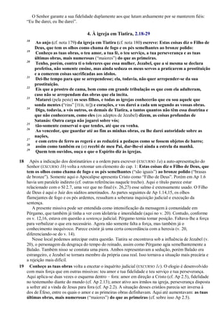 O Senhor garante a sua fidelidade duplamente aos que lutam arduamente por se manterem fiéis:
―Eu lhe darei, eu lhe darei‖.
4. À igreja em Tiatira, 2.18-29
18
Ao anjo (cf. nota 179) da igreja em Tiatira (cf. nota 180) escreve: Estas coisas diz o Filho de
Deus, que tem os olhos como chama de fogo e os pés semelhantes ao bronze polido:
19
Conheço as tuas obras, o teu amor, a tua fé, o teu serviço, a tua perseverança e as tuas
últimas obras, mais numerosas (―maiores‖) do que as primeiras.
20
Tenho, porém, contra ti o tolerares que essa mulher, Jezabel, que a si mesma se declara
profetisa, não somente ensine, mas ainda seduza os meus servos a praticarem a prostituição
e a comerem coisas sacrificadas aos ídolos.
21
Dei-lhe tempo para que se arrependesse; ela, todavia, não quer arrepender-se da sua
prostituição.
22
Eis que a prostro de cama, bem como em grande tribulação os que com ela adulteram,
caso não se arrependam das obras que ela incita.
23
Matarei (pela peste) os seus filhos, e todas as igrejas conhecerão que eu sou aquele que
sonda mentes (―rins‖ [TEB, BJ]) e corações, e vos darei a cada um segundo as vossas obras.
24
Digo, todavia, a vós outros, os demais de Tiatira, a tantos quantos não têm essa doutrina e
que não conheceram, como eles (os adeptos de Jezabel) dizem, as coisas profundas de
Satanás: Outra carga não jogarei sobre vós;
25
tão-somente conservai o que tendes, até que eu venha.
26
Ao vencedor, que guardar até ao fim as minhas obras, eu lhe darei autoridade sobre as
nações,
27
e com cetro de ferro as regerá e as reduzirá a pedaços como se fossem objetos de barro;
28
assim como também eu (o) recebi de meu Pai, dar-lhe-ei ainda a estrela da manhã.
29
Quem tem ouvidos, ouça o que o Espírito diz às igrejas.
18 Após a indicação dos destinatários e a ordem para escrever (EXCURSO 1a) a auto-apresentação do
Senhor (EXCURSO 1b) volta a retomar um elemento do cap. 1: Estas coisas diz o Filho de Deus, que
tem os olhos como chama de fogo e os pés semelhantes (―são iguais‖) ao bronze polido (―brasas
de bronze‖). Somente aqui o Apocalipse apresenta Cristo como ―Filho de Deus‖. Porém em Ap 1.6
havia um paralelo indireto (cf. outras referências naquele trecho). Aqui o título parece estar
relacionado com o Sl 2.7, uma vez que no final (v. 26,27) esse salmo é extensamente usado. O Filho
de Deus é aqui o Juiz dos súditos amotinados. As partes seguintes de Ap 1.14,15, os olhos
flamejantes de fogo e os pés ardentes, ressaltam a soberana inquisição judicial e execução da
sentença.
A presente missiva pode ser entendida como intensificação da mensagem à comunidade em
Pérgamo, que também já tinha a ver com idolatria e imoralidade (aqui no v. 20). Contudo, conforme
os v. 12,16, estava em questão a sentença judicial. Pérgamo temia tomar posição. Faltava-lhe a força
para verbalizar o que era necessário. Agora não somente falta a força, mas também já o
conhecimento inequívoco. Parece existir já uma certa concordância com a heresia (v. 20,
diferenciando-se do v. 14).
Nesse local podemos antecipar outra questão. Tiatira se encontrava sob a influência de Jezabel (v.
20), o personagem da desgraça do tempo do reinado, assim como Pérgamo agia semelhantemente a
Balaão. Também nisso se constata uma piora. Ambos representavam a sedução, porém Balaão era
estrangeiro, e Jezabel se tornara membro da própria casa real. Isso tornava a situação mais precária e
a rejeição mais difícil.
19 Conheço as tuas obras volta a encetar o inquérito judicial (EXCURSO 1c). O elogio é desenvolvido
com mais força que em outras missivas: teu amor e tua fidelidade e teu serviço e tua perseverança.
Aqui aplica-se duas vezes o esquema dentro – fora: amor em direção a Cristo (cf. Ap 2.5), fidelidade
no testemunho diante do mundo (cf. Ap 2.13); amor ativo aos irmãos na igreja, perseverança disposta
a sofrer até a vinda de Jesus para fora (cf. Ap 2.2). A situação desses cristãos parecia ser inversa à
dos de Éfeso, entre os quais o amor e as primeiras obras definhavam. Aqui até aumentavam: as tuas
últimas obras, mais numerosas (―maiores‖) do que as primeiras (cf. sobre isso Ap 2.5).
 