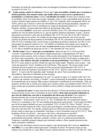 Entretanto, de modo tão surpreendente como na mensagem à primeira comunidade intervém agora a
acusação (EXCURSO 1c):
20 Tenho, porém, contra ti o tolerares (―deixar agir‖) que essa mulher, Jezabel, que a si mesma se
declara profetisa, não somente ensine, mas ainda seduza os meus servos a praticarem a
prostituição e a comerem coisas (―carne‖) sacrificadas aos ídolos. Os fatos são os mesmos como
os de Balaão, talvez com maior provocação e despudor, uma vez que a imoralidade desde já passa a
ocupar o primeiro lugar (quanto aos detalhes cf. Ap 2.14). Tampouco falta a propaganda aberta: em
Tiatira, parece que se deixou o ensino da comunidade nas mãos da herege pregadora, enquanto os
discípulos elogiados por Cristo se recolheram ao campo do discipulado prático (cf. v. 19). Em
Pérgamo, ademais, existiam ainda duas linhas de proclamação lado a lado.
Com certeza Jezabel é, nesse caso, um nome simbólico (nota 193). Cabe observar amargamente,
também em vista da rainha israelita no AT, que ele poderia significar justamente ―a casta‖. Através
dela penetrou em Israel o culto sírio da fertilidade (1Rs 16.31-33). Em 1Rs 22.38; 2Rs 9.30 talvez
transpareça algo de seu caráter. Na verdade ela não pregou pessoalmente, mas trouxe ao país
centenas de profetas da deusa gentílica de fertilidade (1Rs 18.19), exterminou os profetas do Senhor
(1Rs 18.4,13) e intimidou Elias. Assim tornou-se paradigma da profecia mentirosa. Em 1Rs 21.25 é
mencionado seu papel de sedutora e no v. 26 também se estabelece uma relação com o tempo de
Balaão. Também no presente caso ela seduz os meus servos (como consta literalmente em 2Rs 9.7;
17.13). São os membros da igreja que em Ap 1.1 são chamados de ―seus servos‖.
21 Dei-lhe tempo (―prazo‖) para que se arrependesse. Apesar de que At 11.18 diz que Deus
―concede‖ arrependimento, ele não desloca simplesmente para o arrependimento. Ele não o
arremessa contra a pessoa, como se lança o reboco contra uma parede. O ser humano não é tratado
por Deus como uma parede, o que seria graça sem clemência (qi 46). Ele dá espaço e tempo para a
penitência. Ela, todavia, não quer arrepender-se da sua prostituição (―imoralidade‖). Conforme
Mt 23.37, Jesus manteve sua boa vontade em vigor por longo tempo: ―Quantas vezes eu quis… mas
vocês não quiseram!‖ (BLH). Também em Jo 5.40 lemos: ―Não quereis‖. Do mesmo modo, Israel
realmente precisava querer sob a atuação de Elias em prol do arrependimento (1Rs 18.37). A
extensão do prazo de clemência é pressuposta em 1Rs 18.21: ―Quanto tempo mancareis de ambos os
lados?… E o povo não lhe respondeu nada‖ (tradução do autor). Nem concordância nem
discordância. Apresenta-se obstinado na hora da graça.
22 A palavra de advertência subseqüente (EXCURSO 1d, quanto ao rigor, cf. o exposto sobre Ap 2.16)
resume-se tão somente, em relação a ―Jezabel‖, a uma comunicação de penalidade, porque seu prazo
de arrependimento já se esgotou: Eis, começa a declaração à semelhança de um juramento. ―Não vos
enganeis: de Deus não se zomba; pois aquilo que o homem semear, isso também ceifará‖ (Gl 6.7). É
nesse sentido que no presente contexto também se torna evidente a relação entre pecado e juízo (nota
293):
Eu a prostro de cama (―a lanço num leito de enfermos‖). O leito da prostituta torna-se leito de
doença terminal, assim como a semeadura se torna colheita. Bem como em grande tribulação os
que com ela adulteram, caso não se arrependam das obras que ela incita. Esses adúlteros –
presumivelmente não se trata de apostasia espiritual apenas, mas também da ruína real de
matrimônios – foram outrora ―meus servos‖ (v. 20). A tribulação não vem somente por seguir a
Cristo (cf. o comentário a Ap 1.9), mas também pela apostasia e pelo pecado: ―é justo para com Deus
que ele dê em paga tribulação aos que vos atribulam‖ (2Ts 1.6; Rm 2.9). Talvez ―Jezabel‖ veio ao
encontro do temor humano de sofrer, motivo pelo qual alargara o caminho estreito e prometera levar
para uma vida mais feliz. No entanto, conduziu para um sofrimento inconsolável. De seus adeptos,
porém, ainda se espera que se arrependam. Entretanto, o tom é terminante como no Sl 2.10-12: ―Sede
prudentes; deixai-vos advertir… para que se não irrite, e não pereçais no caminho‖.
Um Deus sem ira também seria um Deus que não sabe nada sobre o sofrimento mundial
desencadeado pelo pecado. Injustiça e sedução o irritam, como se o atingissem pessoalmente.
Tampouco o equilíbrio psíquico daquele que realmente conhece a Deus, quando presencia esses
males, permanece inabalável.
23 A palavra de advertência encerra com um anúncio, cuja interpretação não é unívoca: matarei os
seus filhos (―e a seus filhos matarei pela peste‖ [tradução do autor). Novamente enseja-se uma
relação com a Jezabel do AT, cujos filhos tiveram o destino descrito em 1Rs 21.21,29; 2Rs 10.7. Será
 