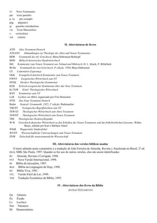 NT Novo Testamento
par texto paralelo
p. ex. por exemplo
pág. página(s)
qi questões introdutórias
TM Texto Massorético
v. versículo(s)
vol. volume
II. Abreviaturas de livros
ATD Altes Testament Deutsch
AThANT Abhandlungen zur Theologie des Alten und Neuen Testamentes
BDR Grammatik des ntl. Griechisch, Blass/Debrunner/Rehkopf
BHH Biblisch-historisches Handwörterbuch
Bill Kommentar zum Neuen Testament aus Talmud und Midrasch, H. L. Strack, P. Billerbeck
Bl-De Grammatik des ntst Griechisch, 9ª edição, 1954, Blass-Debrunner
CE Comentário Esperança
EKK Evangelisch-katolisch Kommentar zum Neuen Testament
EWNT Exegetisches Wörterbuch zum NT
HThK Herders Theologischer Kommentar
KEK Kritisch-exegetischer Kommentar über das Neue Testament
Ki-ThW Kittel: Theologisches Wörterbuch
KNT Kommentar zum NT
LzB Lexikon zur Bibel, organizado por Fritz Rienecker
NTD Das Neue Testament Deutsch
Radm Neutestl. Grammatik, 1925, 2ª edição, Rademacher
TBLNT Teologisches Begriffslexikon zum NT
ThWAT Theologisches Wörterbuch zum Alten Testament
ThWNT Theologisches Wörterbuch zum Neuen Testament
TRE Theologisches Realenzyklopädie
W-B Griechisch-deutsches Wörterbuch zu den Schriften des Neuen Testaments und der frühchristlichen Literatur, Walter
Bauer, editado por Kurt e Barbara Aland
WStB Wuppertaler Studienbibel
WUNT Wissenschaftliche Untersuchungen zum Neuen Testament
ZNW Zeitschrift für neutestamentliche Wissenschaft
III. Abreviaturas das versões bíblicas usadas
O texto adotado neste comentário é a tradução de João Ferreira de Almeida, Revista e Atualizada no Brasil, 2ª ed.
(RA), SBB, São Paulo, 1997. Quando se fez uso de outras versões, elas são assim identificadas:
RC Almeida, Revista e Corrigida, 1998.
NVI Nova Versão Internacional, 1994.
BJ Bíblia de Jerusalém, 1987.
BLH Bíblia na Linguagem de Hoje, 1998.
BV Bíblia Viva, 1981.
VFL Versão Fácil de Ler, 1999.
TEB Tradução Ecumênica da Bíblia, 1995.
IV. Abreviaturas dos livros da Bíblia
ANTIGO TESTAMENTO
Gn Gênesis
Êx Êxodo
Lv Levítico
Nm Números
Dt Deuteronômio
 