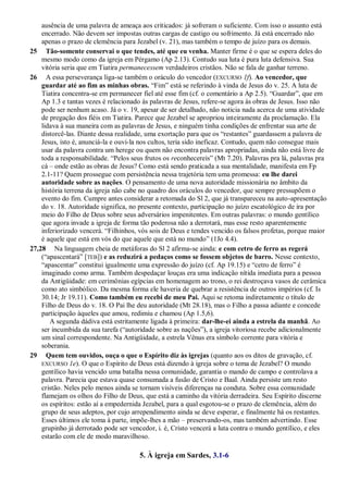 ausência de uma palavra de ameaça aos criticados: já sofreram o suficiente. Com isso o assunto está
encerrado. Não devem ser impostas outras cargas de castigo ou sofrimento. Já está encerrado não
apenas o prazo de clemência para Jezabel (v. 21), mas também o tempo de juízo para os demais.
25 Tão-somente conservai o que tendes, até que eu venha. Manter firme é o que se espera deles do
mesmo modo como da igreja em Pérgamo (Ap 2.13). Contudo sua luta é pura luta defensiva. Sua
vitória seria que em Tiatira permanecessem verdadeiros cristãos. Não se fala de ganhar terreno.
26 A essa perseverança liga-se também o oráculo do vencedor (EXCURSO 1f). Ao vencedor, que
guardar até ao fim as minhas obras. ―Fim‖ está se referindo à vinda de Jesus do v. 25. A luta de
Tiatira concentra-se em permanecer fiel até esse fim (cf. o comentário a Ap 2.5). ―Guardar‖, que em
Ap 1.3 e tantas vezes é relacionado às palavras de Jesus, refere-se agora às obras de Jesus. Isso não
pode ser nenhum acaso. Já o v. 19, apesar de ser detalhado, não noticia nada acerca de uma atividade
de pregação dos fiéis em Tiatira. Parece que Jezabel se apropriou inteiramente da proclamação. Ela
lidava à sua maneira com as palavras de Jesus, e ninguém tinha condições de enfrentar sua arte de
distorcê-las. Diante dessa realidade, uma exortação para que os ―restantes‖ guardassem a palavra de
Jesus, isto é, anunciá-la e ouvi-la nos cultos, teria sido ineficaz. Contudo, quem não consegue mais
usar da palavra contra um herege ou quem não encontra palavras apropriadas, ainda não está livre de
toda a responsabilidade. ―Pelos seus frutos os reconhecereis‖ (Mt 7.20). Palavras pra lá, palavras pra
cá – onde estão as obras de Jesus? Como está sendo praticada a sua mentalidade, manifesta em Fp
2.1-11? Quem prossegue com persistência nessa trajetória tem uma promessa: eu lhe darei
autoridade sobre as nações. O pensamento de uma nova autoridade missionária no âmbito da
história terrena da igreja não cabe no quadro dos oráculos do vencedor, que sempre pressupõem o
evento do fim. Cumpre antes considerar a retomada do Sl 2, que já transpareceu na auto-apresentação
do v. 18. Autoridade significa, no presente contexto, participação no juízo escatológico de ira por
meio do Filho de Deus sobre seus adversários impenitentes. Em outras palavras: o mundo gentílico
que agora invade a igreja de forma tão poderosa não a derrotará, mas esse resto aparentemente
inferiorizado vencerá. ―Filhinhos, vós sois de Deus e tendes vencido os falsos profetas, porque maior
é aquele que está em vós do que aquele que está no mundo‖ (1Jo 4.4).
27,28 Na linguagem cheia de metáforas do Sl 2 afirma-se ainda: e com cetro de ferro as regerá
(―apascentará‖ [TEB]) e as reduzirá a pedaços como se fossem objetos de barro. Nesse contexto,
―apascentar‖ constitui igualmente uma expressão do juízo (cf. Ap 19.15) e ―cetro de ferro‖ é
imaginado como arma. Também despedaçar louças era uma indicação nítida imediata para a pessoa
da Antigüidade: em cerimônias egípcias em homenagem ao trono, o rei destroçava vasos de cerâmica
como ato simbólico. Da mesma forma ele haveria de quebrar a resistência de outros impérios (cf. Is
30.14; Jr 19.11). Como também eu recebi de meu Pai. Aqui se retoma indiretamente o título de
Filho de Deus do v. 18. O Pai lhe deu autoridade (Mt 28.18), mas o Filho a passa adiante e concede
participação àqueles que amou, redimiu e chamou (Ap 1.5,6).
A segunda dádiva está estritamente ligada à primeira: dar-lhe-ei ainda a estrela da manhã. Ao
ser incumbida da sua tarefa (―autoridade sobre as nações‖), a igreja vitoriosa recebe adicionalmente
um sinal correspondente. Na Antigüidade, a estrela Vênus era símbolo corrente para vitória e
soberania.
29 Quem tem ouvidos, ouça o que o Espírito diz às igrejas (quanto aos os ditos de gravação, cf.
EXCURSO 1e). O que o Espírito de Deus está dizendo à igreja sobre o tema de Jezabel? O mundo
gentílico havia vencido uma batalha nessa comunidade, garantia o mando de campo e controlava a
palavra. Parecia que estava quase consumada a fusão de Cristo e Baal. Ainda persiste um resto
cristão. Neles pelo menos ainda se tornam visíveis diferenças na conduta. Sobre essa comunidade
flamejam os olhos do Filho de Deus, que está a caminho da vitória derradeira. Seu Espírito discerne
os espíritos: estão aí a empedernida Jezabel, para a qual esgotou-se o prazo de clemência, além do
grupo de seus adeptos, por cujo arrependimento ainda se deve esperar, e finalmente há os restantes.
Esses últimos ele toma à parte, impõe-lhes a mão – preservando-os, mas também advertindo. Esse
grupinho já derrotado pode ser vencedor, i. é, Cristo vencerá a luta contra o mundo gentílico, e eles
estarão com ele de modo maravilhoso.
5. À igreja em Sardes, 3.1-6
 