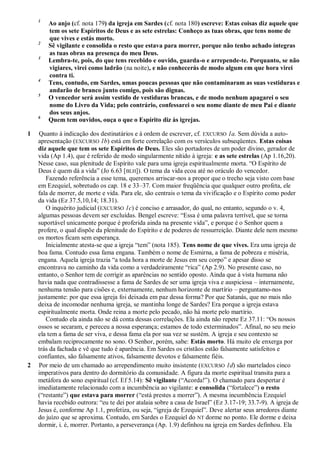 1
Ao anjo (cf. nota 179) da igreja em Sardes (cf. nota 180) escreve: Estas coisas diz aquele que
tem os sete Espíritos de Deus e as sete estrelas: Conheço as tuas obras, que tens nome de
que vives e estás morto.
2
Sê vigilante e consolida o resto que estava para morrer, porque não tenho achado íntegras
as tuas obras na presença do meu Deus.
3
Lembra-te, pois, do que tens recebido e ouvido, guarda-o e arrepende-te. Porquanto, se não
vigiares, virei como ladrão (na noite), e não conhecerás de modo algum em que hora virei
contra ti.
4
Tens, contudo, em Sardes, umas poucas pessoas que não contaminaram as suas vestiduras e
andarão de branco junto comigo, pois são dignas.
5
O vencedor será assim vestido de vestiduras brancas, e de modo nenhum apagarei o seu
nome do Livro da Vida; pelo contrário, confessarei o seu nome diante de meu Pai e diante
dos seus anjos.
6
Quem tem ouvidos, ouça o que o Espírito diz às igrejas.
1 Quanto à indicação dos destinatários e à ordem de escrever, cf. EXCURSO 1a. Sem dúvida a auto-
apresentação (EXCURSO 1b) está em forte correlação com os versículos subseqüentes. Estas coisas
diz aquele que tem os sete Espíritos de Deus. Eles são portadores de um poder divino, gerador de
vida (Ap 1.4), que é referido de modo singularmente nítido à igreja: e as sete estrelas (Ap 1.16,20).
Nesse caso, sua plenitude de Espírito vale para uma igreja espiritualmente morta. ―O Espírito de
Deus é quem dá a vida‖ (Jo 6.63 [BLH]). O tema da vida ecoa até no oráculo do vencedor.
Fazendo referência a esse tema, queremos arriscar-nos a propor que o trecho seja visto com base
em Ezequiel, sobretudo os cap. 18 e 33–37. Com maior freqüência que qualquer outro profeta, ele
fala de morrer, de morte e vida. Para ele, são centrais o tema da vivificação e o Espírito como poder
da vida (Ez 37.5,10,14; 18.31).
O inquérito judicial (EXCURSO 1c) é conciso e arrasador, do qual, no entanto, segundo o v. 4,
algumas pessoas devem ser excluídas. Bengel escreve: ―Essa é uma palavra terrível, que se torna
suportável unicamente porque é proferida ainda na presente vida‖, e porque é o Senhor quem a
profere, o qual dispõe da plenitude do Espírito e de poderes de ressurreição. Diante dele nem mesmo
os mortos ficam sem esperança.
Inicialmente atesta-se que a igreja ―tem‖ (nota 185). Tens nome de que vives. Era uma igreja de
boa fama. Contudo essa fama engana. Também o nome de Esmirna, a fama de pobreza e miséria,
engana. Aquela igreja trazia ―a toda hora a morte de Jesus em seu corpo‖ e apesar disso se
encontrava no caminho da vida como a verdadeiramente ―rica‖ (Ap 2.9). No presente caso, no
entanto, o Senhor tem de corrigir as aparências no sentido oposto. Ainda que à vista humana não
havia nada que contradissesse a fama de Sardes de ser uma igreja viva e auspiciosa – internamente,
nenhuma tensão para cisões e, externamente, nenhum horizonte de martírio – perguntamo-nos
justamente: por que essa igreja foi deixada em paz dessa forma? Por que Satanás, que no mais não
deixa de incomodar nenhuma igreja, se mantinha longe de Sardes? Era porque a igreja estava
espiritualmente morta. Onde reina a morte pelo pecado, não há morte pelo martírio.
Contudo ela ainda não se dá conta dessas correlações. Ela ainda não repete Ez 37.11: ―Os nossos
ossos se secaram, e pereceu a nossa esperança; estamos de todo exterminados‖. Afinal, no seu meio
ela tem a fama de ser viva, e dessa fama ela por sua vez se sustém. A igreja e seu contexto se
embalam reciprocamente no sono. O Senhor, porém, sabe: Estás morto. Há muito ele enxerga por
trás da fachada e vê que tudo é aparência. Em Sardes os cristãos estão falsamente satisfeitos e
confiantes, são falsamente ativos, falsamente devotos e falsamente fiéis.
2 Por meio de um chamado ao arrependimento muito insistente (EXCURSO 1d) são martelados cinco
imperativos para dentro do dormitório da comunidade. A figura da morte espiritual transita para a
metáfora do sono espiritual (cf. Ef 5.14): Sê vigilante (―Acorda!‖). O chamado para despertar é
imediatamente relacionado com a incumbência ao vigilante: e consolida (―fortalece‖) o resto
(―restante‖) que estava para morrer (―está prestes a morrer‖). A mesma incumbência Ezequiel
havia recebido outrora: ―eu te dei por atalaia sobre a casa de Israel‖ (Ez 3.17-19; 33.7-9). A igreja de
Jesus é, conforme Ap 1.1, profetiza, ou seja, ―igreja de Ezequiel‖. Deve alertar seus arredores diante
do juízo que se aproxima. Contudo, em Sardes o Ezequiel do NT dorme no ponto. Ele dorme e deixa
dormir, i. é, morrer. Portanto, a perseverança (Ap. 1.9) definhou na igreja em Sardes definhou. Ela
 