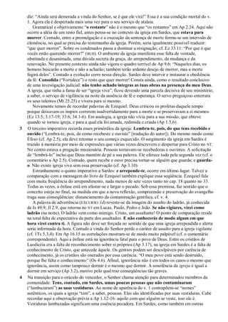 diz: ―Ainda será demorada a vinda do Senhor, se é que ele virá!‖ Essa é a sua condição mortal do v.
1. Agora ela é despertada mais uma vez para o seu serviço de atalaia.
Gramatical e objetivamente ―o restante‖ não é o mesmo que ―os restantes‖ em Ap 2.24. Aqui não
ocorre a idéia de um resto fiel, antes pensa-se no contexto da igreja em Sardes, que estava para
morrer. Contudo, entre a promulgação e a execução da sentença de morte forma-se um intervalo de
clemência, no qual se precisa do testemunho da igreja. Porém, seria igualmente possível traduzir:
―que quer morrer‖. Sobre os condenados passa a dominar a resignação, cf. Ez 33.11: ―Por que é que
vocês estão querendo morrer?‖ (BLH). O ambiente da igreja manifesta esse falta de vontade,
obstinada e desanimada, uma dúvida secreta da graça, do arrependimento, da mudança e da
renovação. No presente contexto ainda não vigora o quadro terrível de Ap 9.6: ―Naqueles dias, os
homens buscarão a morte e não a acharão; também terão ardente desejo de morrer, mas a morte
fugirá deles‖. Contudo a evolução corre nessa direção. Sardes deve intervir e instaurar a obediência
da fé: Consolida (―Fortalece‖) o resto que quer morrer! Consta ainda, como o resultado conclusivo
de uma investigação judicial: não tenho achado íntegras as tuas obras na presença do meu Deus.
A igreja, que tinha a fama de ser ―igreja viva‖, ficou devendo uma parcela decisiva de seu ministério,
a saber, o serviço de vigilância na noite da ausência de fé e esperança. O servo preguiçoso enterrara
os seus talentos (Mt 25.25) e vivera para si mesmo.
Novamente temos de recordar palavras de Ezequiel: Deus criticou os profetas daquele tempo
porque deixavam os ímpios correrem inadvertidamente para a morte e se preservavam a si mesmos
(Ez 13.5; 3.17-19; 33.6; 34.1-6). Em analogia, a igreja não vivia para a sua missão, que obteve
quando se tornou igreja, e para a qual ela foi amada, redimida e criada (Ap 1.5,6).
3 O terceiro imperativo recorda esses primórdios da igreja: Lembra-te, pois, do que tens recebido e
ouvido (―Lembra-te, pois, de como recebeste e ouviste‖ [tradução do autor]). Do mesmo modo como
Éfeso (cf. Ap 2.5), ela deve retomar o seu começo esquecido. O surgimento da igreja em Sardes é
trazido à memória por meio de expressões que várias vezes descrevem o despertar para Cristo no NT.
No centro estava a pregação missionária. Pessoas tornavam-se recebedoras e ouvintes. A solicitação
de ―lembrá-lo‖ inclui que Deus mantém de pé a sua palavra. Ele oferece tudo pela segunda vez (cf. o
comentário a Ap 2.5). Contudo, quem recebe e ouve precisa tornar-se alguém que guarda; e guarda-
o. Não existe igreja viva sem essa preservação (cf. Ap 3.10).
Estranhamente o quinto imperativo a Sardes: e arrepende-te, ocorre em último lugar. Talvez a
comparação com a mensagem do livro de Ezequiel também explique essa seqüência. Ezequiel fala
com muita freqüência do arrependimento, nada menos de sete vezes tanto no cap. 18 quanto no 33.
Todas as vezes, a ênfase está em afastar-se e largar o pecado. Sob essa premissa, faz sentido que o
conceito esteja no final, na medida em que a nova reflexão, compreensão e preservação do evangelho
traga suas conseqüências: distanciamento da contaminação gentílica, cf. v. 4.
A palavra de advertência (EXCURSO 1d) reveste-se da imagem do assalto do ladrão, já conhecida
de Is 49.9; Jl 2.9, que retorna no NT em Lucas, Paulo, Pedro e João. Se não vigiares, virei como
ladrão (na noite). O ladrão vem como inimigo. Cristo, um assaltante! O ponto de comparação reside
na total falta de expectativa da parte dos assaltados. E não conhecerás de modo algum em que
hora virei contra ti. A figura não deve ser forçada no sentido de que uma igreja arrependida e alerta
seria informada da hora. Contudo a vinda do Senhor perde o caráter de assalto para a igreja vigilante
(cf. 1Ts 5.3,4). Em Ap 16.15 as correlações mostram-se de modo muito palpável (cf. o comentário
correspondente). Aqui a ênfase está na ignorância fatal para o povo de Deus. Entre os cristãos de
Laodicéia era a falta de reconhecimento sobre si próprios (Ap 3.17), na igreja em Sardes é a falta de
conhecimento de Cristo, que antecede àquele. Os gentios podem ser desculpáveis por carência de
conhecimento, já os cristãos são onerados por essa carência. ―O meu povo está sendo destruído,
porque lhe falta o conhecimento‖ (Os 4.6). Afinal, ignorância não é em todos os casos o mesmo que
ignorância, assim como tampouco dormir é o mesmo que dormir. A sonolência da igreja é igual a
dormir em serviço (Ap 3.2), motivo pelo qual traz conseqüências tão graves.
4 Na transição para o oráculo do vencedor, o Senhor chama atenção para determinados membros da
comunidade: Tens, contudo, em Sardes, umas poucas pessoas que não contaminaram
(―lambuzaram‖) as suas vestiduras. Ao nome de aparência do v. 1 contrapõem-se ―nomes‖
autênticos, os quais a igreja ―tem‖, a saber, pessoas. Elas são identificadas por suas vestiduras. Cabe
recordar aqui a observação prévia a Ap 1.12-16: aquilo com que alguém se veste, isso ele é.
Vestiduras lambuzadas significam uma essência pecadora. Em Sardes, como também em outras
 