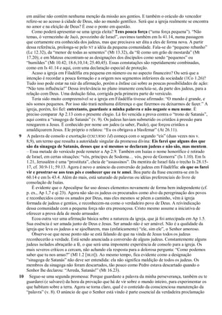 em análise não contém nenhuma menção da missão aos gentios. E também o oráculo do vencedor
refere-se ao acesso à cidade de Deus, não ao mundo gentílico. Será que a igreja realmente se encontra
no amor e na eleição de Deus? É esse o ponto em questão.
Como poderá apresentar-se uma igreja eleita? Tens pouca força (―uma força pequena‖). ―Não
temas, ó vermezinho de Jacó, povozinho de Israel‖, ouvimos também em Is 41.14, numa passagem
que certamente era conhecida dos judeus, mas que precisava ser dita a eles de forma nova. A partir
dessa referência, prolonga-se pelo NT a idéia da pequena comunidade. Fala-se do ―pequeno rebanho‖
(Lc 12.32), da ―menor de todas as sementes‖ (Mt 13.32), da ―fé como um grão de mostarda‖ (Mt
17.20); e em Mateus encontram-se as designações dos discípulos como sendo ―pequenos‖ ou
―humildes‖ (Mt 10.42; 18.6,10,14; 25.40,45). Essas constatações são repetidamente combinadas,
como em Is 41.14 e aqui, com uma declaração especial de proteção.
Acaso a igreja em Filadélfia era pequena em número ou no aspecto financeiro? Ou será que a
intenção é recordar a pouca formação e a origem nos segmentos inferiores da sociedade (1Co 1.26)?
Tudo isso pode estar na raiz da afirmação, porém a ênfase cai sobre as poucas possibilidades de ação:
―Não tens influência!‖ Dessa irrelevância no plano imanente concluía-se, da parte dos judeus, para a
relação com Deus. Uma dedução falsa, corrigida pela primeira parte do versículo.
Teria sido muito compreensível se a igreja em Filadélfia tivesse afirmado: ―O mundo é grande, e
nós somos pequenos. Por isso não trará nenhuma diferença o que fizermos ou deixarmos de fazer.‖ A
igreja, porém, foi fiel: entretanto, guardaste a minha palavra e não negaste o meu nome. É
preciso comparar Ap 2.13 com o presente elogio. Lá foi vencida a prova contra o ―trono de Satanás‖,
aqui contra a ―sinagoga de Satanás‖ (v. 9). Os judeus haviam submetido os cristãos à pressão para
renegarem a Jesus. É conhecido por nome um judeu (a saber, Paulo), que forçou cristãos a
amaldiçoarem Jesus. Ele próprio o relatou: ―Eu os obrigava a blasfemar‖ (At 26.11).
9 A palavra de consolo e exortação (EXCURSO 1d) começa com o segundo ―eis‖ (duas vezes nos v.
8,9), um termo que ressalta a autoridade singular da promessa divina: Eis farei que alguns dos que
são da sinagoga de Satanás, desses que a si mesmos se declaram judeus e não são, mas mentem.
– Essa metade do versículo pode remeter a Ap 2.9. Também em Isaías o nome honorífico é retirado
de Israel, em certas situações: ―vós, príncipes de Sodoma… vós, povo de Gomorra‖ (Is 1.10). Em Is
1.21, Jerusalém é uma ―prostituta‖, cheia de ―assassinos‖. Da mentira de Israel fala o trecho Is 28.15-
17, cf. 30.9-11; 59.13. Agora é novo o anúncio da conversão de judeus em Filadélfia: eis que os farei
vir e prostrar-se aos teus pés e conhecer que eu te amei. Boa parte da frase encontra-se em Is
60.14 e em Is 43.4. Além do mais, está saturado de palavras ou idéias preferenciais do livro de
consolação de Isaías.
É evidente que o Apocalipse faz uso desses elementos novamente de forma bem independente (cf.
p. ex., Ap 1,7 e qi 23). Agora não são os judeus os procurados como alvo da peregrinação dos povos
e reconhecidos como os amados por Deus, mas eles mesmos se põem a caminho, vêm à igreja
formada de judeus e gentios, e reconhecem-na como o verdadeiro povo de Deus. A reivindicação
dessa comunidade com a pequena força não era presunçosa. Cristo mesmo assume a iniciativa de
oferecer a prova dela de modo arrasador.
Ecoa outra vez uma afirmação básica sobre a natureza da igreja, que já foi antecipada em Ap 1.5.
Sua essência é ser amada junto de Deus e Jesus. Ser amado não é ser amável. Não é a qualidade da
igreja que leva os judeus a se ajoelharem, mas (enfaticamente) ―ele, sim ele‖, o Senhor amoroso.
Observe-se que nesse ponto não se está falando de que na vinda de Jesus todos os judeus
reconhecerão a verdade. Está sendo anunciada a conversão de alguns judeus. Constantemente alguns
judeus isolados abraçarão a fé, o que será uma imponente experiência de consolo para a igreja. Os
mais severos críticos a cercam, não achando ela resposta para a dolorosa pergunta: ―Como podemos
saber que tu nos amas?‖ (Ml 1.2 [BLH]). Ao mesmo tempo, fica evidente como a designação
―sinagoga de Satanás‖ não deve ser entendida: ela não significa maldição de todos os judeus. Os
membros da sinagoga não foram descartados, tão pouco como Pedro estava descartado quando o
Senhor lhe declarou: ―Arreda, Satanás!‖ (Mt 16.23).
10 Segue-se uma segunda promessa: Porque guardaste a palavra da minha perseverança, também eu te
guardarei (e salvarei) da hora da provação que há de vir sobre o mundo inteiro, para experimentar os
que habitam sobre a terra. Agora se torna claro, qual é o conteúdo da conscienciosa manutenção da
―palavra‖ (v. 8). O anúncio de que o Senhor está vindo é parte essencial da verdadeira proclamação
 