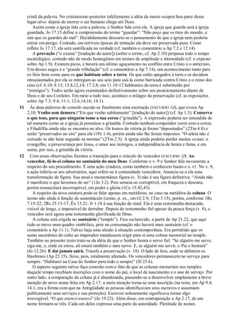 cristã da palavra. No cristianismo posterior infelizmente a idéia da morte ocupou boa parte desse
lugar-alvo: depois de morrer o ser humano chega até Deus.
Assim como a igreja lida com a palavra, o Senhor lida com ela. A igreja que guarda será a igreja
guardada. Jo 17.15 define a compreensão do termo ―guardar‖: ―Não peço que os tires do mundo, e
sim que os guardes do mal‖. Decididamente descarta-se o pensamento de que a igreja nem poderia
entrar em perigo. Contudo, em terríveis épocas de tentação ela deve ser preservada pura. Como
reflete Jo 17.17, ela será santificada na verdade (cf. também o comentário a Ap 7.2 e 12.14).
A provação (―o exame‖ [tradução do autor]) (sobre o termo, cf. Ap 2.10) perpassa todo o tempo
escatológico, contudo não de modo homogêneo em termos de amplitude e intensidade (cf. o exposto
sobre Ap 1.9). Existem picos, e haverá um último aguçamento no conflito entre Cristo e o anticristo.
Um desses auges é a ―grande tribulação‖ (cf. o comentário a Ap 7.14), um acontecimento tanto para
os fiéis bem como para os que habitam sobre a terra. Os que estão apegados à terra e se decidem
entusiasmados por ela se entregam ao seu seio para usá-la como barricada contra Cristo e o reino dos
céus (cf. 6.10; 8.13; 13.8,12,14; 17.2,8; em 11.10-12 habitantes da terra é substituído por
―inimigos‖). Todos serão agora examinados definitivamente sobre seu posicionamento diante de
Deus e de seu Cordeiro. Em meio a tudo isso, acontece o milagre da preservação (cf. as exposições
sobre Ap 7.3; 9.4; 11.1; 12.6,14,16; 14.1).
11 Às duas palavras de consolo sucede-se finalmente uma exortação (EXCURSO 1d), que evoca Ap
2,10: Venho sem demora (―Eis que venho subitamente‖ [tradução do autor]) (cf. Ap 1.3). Conserva
o que tens, para que ninguém tome a tua coroa (―grinalda‖). A expressão poderia ser entendida de
tal maneira como se a igreja já possuísse a grinalda. Contudo nenhum competidor corre com a coroa;
e Filadélfia ainda não se encontra no alvo. Os louros da vitória já foram ―depositados‖ (2Tm 4.8) e
serão ―preservados no céu‖ para ela (1Pe 1.4), porém ainda não lhe foram impostos. ―O atleta não é
coroado se não lutar segundo as normas‖ (2Tm 2.5). A igreja ainda poderia perder muitas coisas: o
evangelho, a perseverança por Jesus, o amor aos inimigos, a independência de honra e fama, e em
suma, por isso, a grinalda da vitória.
12 Com essas observações fizemos a transição para o oráculo do vencedor (EXCURSO 1f): Ao
vencedor, fá-lo-ei coluna no santuário do meu Deus. Conforme o v. 9 o Senhor fala novamente a
respeito do seu procedimento. É uma ação criadora, como também o conhecem Isaías e o AT. No v. 9,
a ação referiu-se aos adversários, aqui refere-se à comunidade vencedora. Anuncia-se a ela uma
transformação de figura. Sua atual e momentânea figura (v. 3) não é sua figura definitiva. ―Ainda não
é manifesto o que havemos de ser‖ (1Jo 3.2). Pois semeia-se corruptível, em fraqueza e desonra,
porém ressuscitará incorruptível, em poder e glória (1Co 15.42,43).
A respeito da nova estatura pode-se falar apenas em metáforas, no caso na metáfora da coluna. O
termo não alude à função de sustentáculo (como, p. ex., em Gl 2.9; 1Tm 3.15), porém, conforme 1Rs
7.15-22; 2Rs 25.13-17; Êx 13.21; Jr 1.18 à sua função de sinal. Ela é uma testemunha destacada,
visível de longe, e impossível de derrubar. Depois do testemunho fiel apesar da pouca força (v. 8), o
vencedor será agora uma testemunha glorificada de Deus.
A coluna está erigida no santuário (―templo‖). Fica esclarecido, a partir de Ap 21.22, que aqui
tudo se move num quadro simbólico, pois na consumação não haverá mais santuário (cf. o
comentário a Ap 11.1). Talvez haja uma alusão à situação contemporânea. Era permitido que os
sumo sacerdotes do culto ao imperador mandassem erigir para si uma coluna memorial no templo.
Também no presente texto trata-se da idéia de que o Senhor honra o servo fiel. ―Se alguém me serve,
siga-me, e, onde eu estou, ali estará também o meu servo. E, se alguém me servir, o Pai o honrará‖
(Jo 12.26). E daí jamais sairá. Triunfa a preservação (v. 10). O lado de fora, onde se debatem os
blasfemos (Ap 22.15), ficou, pois, totalmente afastado. Os vencedores permanecem no serviço para
sempre. ―Habitarei na Casa do Senhor para todo o sempre‖ (Sl 23.6).
O aspecto seguinte talvez faça conexão com o fato de que as colunas memoriais nos templos
daquele tempo recebiam inscrições com o nome do pai, o local de nascimento e o ano de serviço. Por
outro lado, a comparação da coluna já é abandonada, passando-se a desenvolver amplamente a breve
menção do novo nome feita em Ap 2.17: a mera menção torna-se uma inscrição (na testa, em Ap 9.4;
14.1; era a forma com que na Antigüidade as pessoas identificavam seus escravos e assumiam
publicamente seus serviços e sua proteção). Escrever solenemente significava tornar algo
irrevogável. ―O que escrevi escrevi‖ (Jo 19.22). Além disso, em contraposição a Ap 2.17, de um
nome formam-se três. Cada um deles expressa uma parte da autoridade. Plenitude de nomes
 