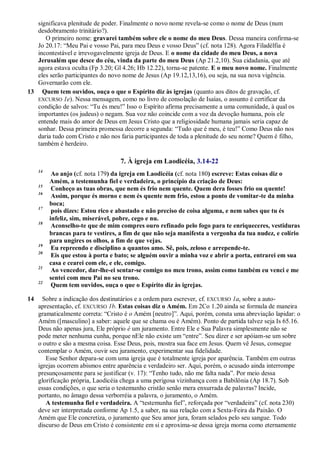 significava plenitude de poder. Finalmente o novo nome revela-se como o nome de Deus (num
desdobramento trinitário?).
O primeiro nome: gravarei também sobre ele o nome do meu Deus. Dessa maneira confirma-se
Jo 20.17: ―Meu Pai e vosso Pai, para meu Deus e vosso Deus‖ (cf. nota 128). Agora Filadélfia é
incontestável e irrevogavelmente igreja de Deus. E o nome da cidade do meu Deus, a nova
Jerusalém que desce do céu, vinda da parte do meu Deus (Ap 21.2,10). Sua cidadania, que até
agora estava oculta (Fp 3.20; Gl 4.26; Hb 12.22), torna-se patente. E o meu novo nome. Finalmente
eles serão participantes do novo nome de Jesus (Ap 19.12,13,16), ou seja, na sua nova vigência.
Governarão com ele.
13 Quem tem ouvidos, ouça o que o Espírito diz às igrejas (quanto aos ditos de gravação, cf.
EXCURSO 1e). Nessa mensagem, como no livro de consolação de Isaías, o assunto é certificar da
condição de salvos: ―Tu és meu!‖ Isso o Espírito afirma precisamente a uma comunidade, à qual os
importantes (os judeus) o negam. Sua voz não coincide com a voz da devoção humana, pois ele
entende mais do amor de Deus em Jesus Cristo que a religiosidade humana jamais seria capaz de
sonhar. Dessa primeira promessa decorre a segunda: ―Tudo que é meu, é teu!‖ Como Deus não nos
daria tudo com Cristo e não nos faria participantes de toda a plenitude do seu nome? Quem é filho,
também é herdeiro.
7. À igreja em Laodicéia, 3.14-22
14
Ao anjo (cf. nota 179) da igreja em Laodicéia (cf. nota 180) escreve: Estas coisas diz o
Amém, a testemunha fiel e verdadeira, o princípio da criação de Deus:
15
Conheço as tuas obras, que nem és frio nem quente. Quem dera fosses frio ou quente!
16
Assim, porque és morno e nem és quente nem frio, estou a ponto de vomitar-te da minha
boca;
17
pois dizes: Estou rico e abastado e não preciso de coisa alguma, e nem sabes que tu és
infeliz, sim, miserável, pobre, cego e nu.
18
Aconselho-te que de mim compres ouro refinado pelo fogo para te enriqueceres, vestiduras
brancas para te vestires, a fim de que não seja manifesta a vergonha da tua nudez, e colírio
para ungires os olhos, a fim de que vejas.
19
Eu repreendo e disciplino a quantos amo. Sê, pois, zeloso e arrepende-te.
20
Eis que estou à porta e bato; se alguém ouvir a minha voz e abrir a porta, entrarei em sua
casa e cearei com ele, e ele, comigo.
21
Ao vencedor, dar-lhe-ei sentar-se comigo no meu trono, assim como também eu venci e me
sentei com meu Pai no seu trono.
22
Quem tem ouvidos, ouça o que o Espírito diz às igrejas.
14 Sobre a indicação dos destinatários e a ordem para escrever, cf. EXCURSO 1a, sobre a auto-
apresentação, cf. EXCURSO 1b. Estas coisas diz o Amém. Em 2Co 1.20 ainda se formula de maneira
gramaticalmente correta: ―Cristo é o Amém [neutro]‖. Aqui, porém, consta uma abreviação lapidar: o
Amém ([masculino] a saber: aquele que se chama ou é Amém). Ponto de partida talvez seja Is 65.16.
Deus não apenas jura, Ele próprio é um juramento. Entre Ele e Sua Palavra simplesmente não se
pode meter nenhuma cunha, porque nEle não existe um ―entre‖. Seu dizer e ser apóiam-se um sobre
o outro e são a mesma coisa. Esse Deus, pois, mostra sua face em Jesus. Quem vê Jesus, consegue
contemplar o Amém, ouvir seu juramento, experimentar sua fidelidade.
Esse Senhor depara-se com uma igreja que é totalmente igreja por aparência. Também em outras
igrejas ocorrem abismos entre aparência e verdadeiro ser. Aqui, porém, o acusado ainda interrompe
presunçosamente para se justificar (v. 17): ―Tenho tudo, não me falta nada‖. Por meio dessa
glorificação própria, Laodicéia chega a uma perigosa vizinhança com a Babilônia (Ap 18.7). Sob
essas condições, o que seria o testemunho cristão senão mera enxurrada de palavras? Incide,
portanto, no âmago dessa verborréia a palavra, o juramento, o Amém.
A testemunha fiel e verdadeira. A ―testemunha fiel‖, reforçada por ―verdadeira‖ (cf. nota 230)
deve ser interpretada conforme Ap 1.5, a saber, na sua relação com a Sexta-Feira da Paixão. O
Amém que Ele concretiza, o juramento que Seu amor jura, foram selados pelo seu sangue. Todo
discurso de Deus em Cristo é consistente em si e aproxima-se dessa igreja morna como eternamente
 