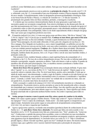 confiável, como fidelidade pura e como amor ardente. Será que esse braseiro poderá incendiar-se em
Laodicéia?
A auto-apresentação encerra-se com as palavras: o princípio da criação. De acordo com Cl 1.18
e, sobretudo, com Ap 1.5, é recomendável que essa formulação remeta à Páscoa enquanto fundação
do novo mundo. Conseqüentemente, todas as designações possuem profundidade cristológica. Fala-
se de Sexta-Feira da Paixão e Páscoa, e o oráculo do vencedor no v. 21 fala da Ascensão. A
proclamação dos grandes feitos de Deus emoldura, portanto, a mensagem a Laodicéia.
É evidente que isso acontece intencionalmente diante de uma igreja para a qual nada é tão
necessário quanto ser novamente evangelizada. Essa missiva distingue-se das demais pelo fato de
que fala incessantemente de Cristo e o aproxima em renovadas formulações da situação da igreja (cf.
o comentário sobre os ditos de gravação), pressupondo pouco e não abordando nenhuma correlação
bíblica mais profunda. Em contrapartida, refere-se de modo especialmente nítido à situação da igreja.
Não é por acaso que evangelistas preferem esse texto.
15 O inquérito judicial (EXCURSO 1c) trata essa igreja como um bloco único. Não há os ―demais‖ (Ap
2.24) ou ―alguns‖ (Ap 3.4 [BLH]) que se mantêm fiéis. Conheço as tuas obras, que nem és frio nem
quente. Água fervente ou fria tem utilidade. Contudo, a quem fortaleceria ou refrescaria água
morna? Nessa passagem, ela está sendo oferecida a Cristo, pois ele a degusta em sua boca (v. 16).
Ela o repugna. Ele é hóspede em Laodicéia e, com a maior tranqüilidade, os anfitriões servem-lhe
água morna. Servem-no com seu serviço lerdo, com seus cultos sonolentos, com orações de ladainhas
e com seu cuidado pastoral negligente. Conheço, diz o Senhor diante dessa atividade. Obviamente
ele o sabe, pois ele tem de experimentá-lo. Toda a mornidão na comunidade, toda atitude lerda e
desligada, também diante das pessoas, fere a ele. O que é feito a um de seus mais humildes irmãos, é
praticado contra ele.
Não somente Cristo, também Satanás conhece a maré espiritual baixa da comunidade (cf. o
comentário a Ap 3.1). Por isso ele os deixa integralmente em paz. Por isso não se informa nada sobre
tentação e perseguição, negação, apostasia ou abalos. Tudo está intacto e tudo se realiza. O quadro de
membros não dá razão para preocupações. Sim, os membros mornos consideram o Senhor Jesus
Cristo tão inócuo, que nem sequer se desligam.
Quem dera fosses frio ou quente! Essa exclamação denota uma avaliação definida. O grau mais
alto é ―quente‖, p. ex., nos termos de Rm 12.11: ―sede fervorosos de espírito‖. Depois segue-se na
escala de valores a rejeição clara e fria. No nível mais baixo, porém, está a mornidão. É nele que se
abafa de modo suave, mas determinado, o ardor e rugir do Espírito, evitando-se de toda forma ser um
adversário. Normalmente, esse caminho intermediário entre os extremos é considerado o ―equilíbrio
áureo‖. Contudo, o cristão ―nem a favor nem contra‖ na verdade não se encontra no meio, mas sim
em queda livre, no ponto mais baixo da escala de valores.
Entre a acusação e a palavra de ameaça (EXCURSO 1d) normalmente encontra-se o chamado ao
arrependimento. Na presente missiva, porém, precipita-se uma ira tão incandescida sobre a situação
da comunidade que a ameaça é acrescentada no mesmo fôlego. Isso não significa que não seja mais
possível o arrependimento, pois mais adiante segue-se o convite para ele. Antes significa que diante
da igreja amornada não se apresenta nenhum Senhor morno. Seu ardor é esperança para todos os
mornos.
16 Assim, porque és morno e nem és quente nem frio, estou a ponto de vomitar-te da minha
boca. Com vistas a quatro igrejas o Senhor dissera: ―Tenho algo contra ti!‖ Agora é declarado: ―Tu
me repugnas!‖ Esse é o ápice da condenação. Ainda assim – ele ainda suporta os insuportáveis por
algum tempo. Justamente nesse ponto segue-se uma palavra de arrependimento extraordinária
(EXCURSO 1d), um lutar e requestar por Laodicéia.
17 Agora a igreja toma a palavra, revelando uma arrasadora ignorância diante do conhecimento de seu
Senhor no v. 15: pois dizes: Estou rico e abastado. Foi assim que falou em outra ocasião o rico
fazendeiro em Lc 12.19. No presente texto fala um comerciante rico. ―Sim‖, pondera ele, ―tornei-me
rico‖. Conhecemos a opinião das pessoas bem-sucedidas, como se refestelam em suas recordações
sobre como levantaram seus negócios. No passado assumiram um pequeno comércio, agora possuem
uma gigantesca loja de departamentos! A conclusão talvez soe como Zc 11.5: ―Não o consideram
pecado algum, e dizem: louvado seja Deus, agora sou rico!‖ (tradução do autor). Da mesma maneira
acontece aqui, que a gabolice com o sucesso material transita para a presunção de uma posse
religiosa.
 