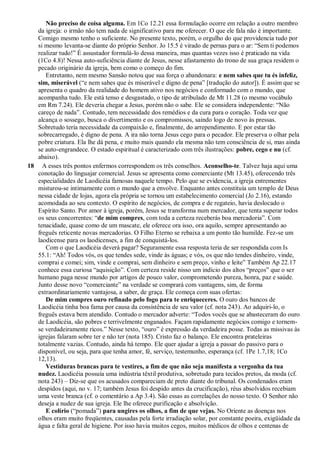 Não preciso de coisa alguma. Em 1Co 12.21 essa formulação ocorre em relação a outro membro
da igreja: o irmão não tem nada de significativo para me oferecer. O que ele fala não é importante.
Comigo mesmo tenho o suficiente. No presente texto, porém, o orgulho do que providencia tudo por
si mesmo levanta-se diante do próprio Senhor. Jo 15.5 é virado de pernas para o ar: ―Sem ti podemos
realizar tudo!‖ É assustador formulá-lo dessa maneira, mas quantas vezes isso é praticado na vida
(1Co 4.8)! Nessa auto-suficiência diante de Jesus, nesse afastamento do trono de sua graça residem o
pecado originário da igreja, bem como o começo do fim.
Entretanto, nem mesmo Sansão notou que sua força o abandonara: e nem sabes que tu és infeliz,
sim, miserável (―e nem sabes que és miserável e digno de pena‖ [tradução do autor]). É assim que se
apresenta o quadro da realidade do homem ativo nos negócios e conformado com o mundo, que
acompanha tudo. Ele está tenso e desgastado, o tipo de atribulado de Mt 11.28 (o mesmo vocábulo
em Rm 7.24). Ele deveria chegar a Jesus, porém não o sabe. Ele se considera independente: ―Não
careço de nada‖. Contudo, tem necessidade dos remédios e da cura para o coração. Toda vez que
alcança o sossego, busca o divertimento e os compromissos, saindo logo de novo às pressas.
Sobretudo teria necessidade da compaixão e, finalmente, do arrependimento. E por estar tão
sobrecarregado, é digno de pena. A ira não torna Jesus cego para o pecador. Ele preserva o olhar pela
pobre criatura. Ela lhe dá pena, e muito mais quando ela mesma não tem consciência de si, mas ainda
se auto-engrandece. O estado espiritual é caracterizado com três ilustrações: pobre, cego e nu (cf.
abaixo).
18 A esses três pontos enfermos correspondem os três conselhos. Aconselho-te. Talvez haja aqui uma
conotação do linguajar comercial. Jesus se apresenta como comerciante (Mt 13.45), oferecendo três
especialidades de Laodicéia famosas naquele tempo. Pelo que se evidencia, a igreja entrementes
misturou-se intimamente com o mundo que a envolve. Enquanto antes constituía um templo de Deus
nessa cidade de lojas, agora ela própria se tornou um estabelecimento comercial (Jo 2.16), estando
acomodada ao seu contexto. O espírito de negócios, de compra e de regateio, havia deslocado o
Espírito Santo. Por amor à igreja, porém, Jesus se transforma num mercador, que tenta superar todos
os seus concorrentes: ―de mim compres, com toda a certeza receberás boa mercadoria‖. Com
tenacidade, quase como de um mascate, ele oferece ora isso, ora aquilo, sempre apresentando ao
freguês reticente novas mercadorias. O Filho Eterno se rebaixa a um ponto tão humilde. Fez-se um
laodicense para os laodicenses, a fim de conquistá-los.
Com o que Laodicéia deverá pagar? Seguramente essa resposta teria de ser respondida com Is
55.1: ―Ah! Todos vós, os que tendes sede, vinde às águas; e vós, os que não tendes dinheiro, vinde,
comprai e comei; sim, vinde e comprai, sem dinheiro e sem preço, vinho e leite‖ Também Ap 22.17
conhece essa curiosa ―aquisição‖. Com certeza reside nisso um indício dos altos ―preços‖ que o ser
humano paga nesse mundo por artigos de pouco valor, comprometendo pureza, honra, paz e saúde.
Junto desse novo ―comerciante‖ na verdade se comprará com vantagens, sim, de forma
extraordinariamente vantajosa, a saber, de graça. Ele começa com suas ofertas:
De mim compres ouro refinado pelo fogo para te enriqueceres. O ouro dos bancos de
Laodicéia tinha boa fama por causa da consistência de seu valor (cf. nota 243). Ao adquiri-lo, o
freguês estava bem atendido. Contudo o mercador adverte: ―Todos vocês que se abasteceram do ouro
de Laodicéia, são pobres e terrivelmente enganados. Façam rapidamente negócios comigo e tornem-
se verdadeiramente ricos.‖ Nesse texto, ―ouro‖ é expressão da verdadeira posse. Todas as missivas às
igrejas falaram sobre ter e não ter (nota 185). Cristo faz o balanço. Ele encontra prateleiras
totalmente vazias. Contudo, ainda há tempo. Ele quer ajudar a igreja a passar do passivo para o
disponível, ou seja, para que tenha amor, fé, serviço, testemunho, esperança (cf. 1Pe 1.7,18; 1Co
12,13).
Vestiduras brancas para te vestires, a fim de que não seja manifesta a vergonha da tua
nudez. Laodicéia possuía uma indústria têxtil produtiva, sobretudo para tecidos pretos, da moda (cf.
nota 243) – Diz-se que os acusados compareciam de preto diante do tribunal. Os condenados eram
despidos (aqui, no v. 17; também Jesus foi despido antes da crucificação), réus absolvidos recebiam
uma veste branca (cf. o comentário a Ap 3.4). São essas as correlações do nosso texto. O Senhor não
deseja a nudez de sua igreja. Ele lhe oferece purificação e absolvição.
E colírio (―pomada‖) para ungires os olhos, a fim de que vejas. No Oriente as doenças nos
olhos eram muito freqüentes, causadas pela forte irradiação solar, por constante poeira, exigüidade da
água e falta geral de higiene. Por isso havia muitos cegos, muitos médicos de olhos e centenas de
 