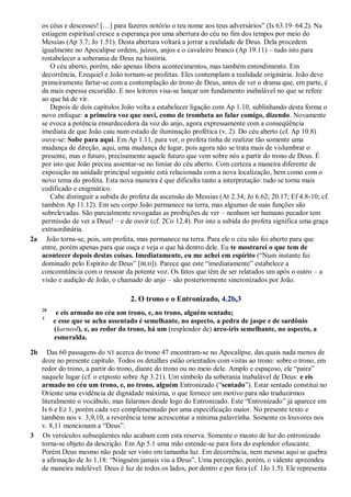os céus e descesses! […] para fazeres notório o teu nome aos teus adversários‖ (Is 63.19–64.2). Na
estiagem espiritual cresce a esperança por uma abertura do céu no fim dos tempos por meio do
Messias (Ap 3.7; Jo 1.51). Desta abertura voltará a jorrar a realidade de Deus. Dela procedem
igualmente no Apocalipse ordens, juízos, anjos e o cavaleiro branco (Ap 19.11) – tudo isto para
restabelecer a soberania de Deus na história.
O céu aberto, porém, não apenas libera acontecimentos, mas também entendimento. Em
decorrência, Ezequiel e João tornam-se profetas. Eles contemplam a realidade originária. João deve
primeiramente fartar-se com a contemplação do trono de Deus, antes de ver o drama que, em parte, é
da mais espessa escuridão. E nos leitores visa-se lançar um fundamento inabalável no que se refere
ao que há de vir.
Depois de dois capítulos João volta a estabelecer ligação com Ap 1.10, sublinhando desta forma o
novo enfoque: a primeira voz que ouvi, como de trombeta ao falar comigo, dizendo. Novamente
se evoca a potência ensurdecedora da voz do anjo, agora expressamente com a conseqüência
imediata de que João caiu num estado de iluminação profética (v. 2). Do céu aberto (cf. Ap 10.8)
ouve-se: Sobe para aqui. Em Ap 1.11, para ver, o profeta tinha de realizar tão somente uma
mudança de direção, aqui, uma mudança de lugar, pois agora não se trata mais de vislumbrar o
presente, mas o futuro, precisamente aquele futuro que vem sobre nós a partir do trono de Deus. É
por isto que João precisa assentar-se no limiar do céu aberto. Com certeza a maneira diferente de
exposição na unidade principal seguinte está relacionada com a nova localização, bem como com o
novo tema do profeta. Esta nova maneira é que dificulta tanto a interpretação: tudo se torna mais
codificado e enigmático.
Cabe distinguir a subida do profeta da ascensão do Messias (At 2.34; Jo 6.62; 20.17; Ef 4.8-10; cf.
também Ap 11.12). Em seu corpo João permanece na terra, mas algumas de suas funções são
sobrelevadas. São parcialmente revogadas as proibições de ver – nenhum ser humano pecador tem
permissão de ver a Deus! – e de ouvir (cf. 2Co 12.4). Por isto a subida do profeta significa uma graça
extraordinária.
2a João torna-se, pois, um profeta, mas permanece na terra. Para ele o céu não foi aberto para que
entre, porém apenas para que ouça e veja o que há dentro dele. Eu te mostrarei o que tem de
acontecer depois destas coisas. Imediatamente, eu me achei em espírito (―Num instante fui
dominado pelo Espírito de Deus‖ [BLH]). Parece que este ―imediatamente‖ estabelece a
concomitância com o ressoar da potente voz. Os fatos que têm de ser relatados um após o outro – a
visão e audição de João, o chamado do anjo – são posteriormente sincronizados por João.
2. O trono e o Entronizado, 4.2b,3
2b
e eis armado no céu um trono, e, no trono, alguém sentado;
3
e esse que se acha assentado é semelhante, no aspecto, a pedra de jaspe e de sardônio
(karneol), e, ao redor do trono, há um (resplendor de) arco-íris semelhante, no aspecto, a
esmeralda.
2b Das 60 passagens do NT acerca do trono 47 encontram-se no Apocalipse, das quais nada menos de
doze no presente capítulo. Todos os detalhes estão orientados com vistas ao trono: sobre o trono, em
redor do trono, a partir do trono, diante do trono ou no meio dele. Amplo e espaçoso, ele ―paira‖
naquele lugar (cf. o exposto sobre Ap 3.21). Um símbolo da soberania inabalável de Deus: e eis
armado no céu um trono, e, no trono, alguém Entronizado (―sentado‖). Estar sentado constitui no
Oriente uma evidência de dignidade máxima, o que fornece um motivo para não traduzirmos
literalmente o vocábulo, mas falarmos desde logo do Entronizado. Este ―Entronizado‖ já aparece em
Is 6 e Ez 1, porém cada vez complementado por uma especificação maior. No presente texto e
também nos v. 3,9,10, a reverência teme acrescentar a mínima palavrinha. Somente os louvores nos
v. 8,11 mencionam a ―Deus‖.
3 Os versículos subseqüentes não acabam com esta reserva. Somente o manto de luz do entronizado
torna-se objeto da descrição. Em Ap 5.1 uma mão estende-se para fora do esplendor ofuscante.
Porém Deus mesmo não pode ser visto em tamanha luz. Em decorrência, nem mesmo aqui se quebra
a afirmação de Jo 1.18: ―Ninguém jamais viu a Deus‖. Uma percepção, porém, o vidente apreendeu
de maneira indelével: Deus é luz de todos os lados, por dentro e por fora (cf. 1Jo 1.5). Ele representa
 