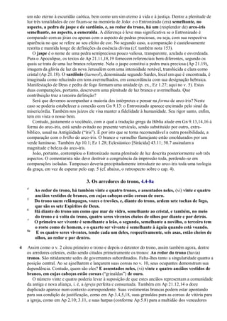 um não eterno à escuridão caótica, bem como um sim eterno à vida e à justiça. Dentre a plenitude de
luz três tonalidades de cor fixam-se na memória de João: e o Entronizado (era) semelhante, no
aspecto, a pedra de jaspe e de sardônio, e, ao redor do trono, há um (resplendor de) arco-íris
semelhante, no aspecto, a esmeralda. A diferença é leve mas significativa se o Entronizado é
comparado com as jóias ou apenas com o aspecto de pedras preciosas, ou seja, com sua respectiva
aparência no que se refere ao seu efeito de cor. No segundo caso, a comparação é cautelosamente
restrita e mantida longe de definições da essência divina (cf. também nota 153).
O jaspe é o nome de uma pedra semipreciosa pouco valiosa, transparente, azulada e esverdeada.
Para o Apocalipse, os textos de Ap 21.11,18,19 fornecem referenciais bem diferentes, segundo os
quais se trata de uma luz branca reluzente. Nela o jaspe constitui a pedra mais preciosa (Ap 21.19),
imagem da glória de luz da nova Jerusalém com uma intensidade notável, translúcida e clara como
cristal (Ap 21.18). O sardônio (karneol), denominada segundo Sardes, local em que é encontrada, é
imaginada como reluzindo em tons avermelhados, em concordância com sua designação hebraica.
Manifestação de Deus e pedra de fogo formam uma unidade (p. ex., Ez 1.27; aqui no v. 5). Estas
duas comparações, portanto, descrevem uma plenitude de luz branca e avermelhada. Que
contribuição traz a terceira definição?
Será que devemos acompanhar a maioria dos intérpretes e pensar na forma de arco-íris? Neste
caso se poderia estabelecer a conexão com Gn 9.13: o Entronizado aparece encimado pelo sinal da
misericórdia. Também nos juízos ele visa manter a fidelidade à humanidade. Seu rigor santo, enfim,
tem em vista o nosso bem.
Contudo, justamente o vocábulo, com o qual a tradução grega da Bíblia alude em Gn 9.13,14,16 à
forma do arco-íris, está sendo evitado no presente versículo, sendo substituído por outro, extra-
bíblico, usual na Antigüidade (―íris‖). É por isto que se torna recomendável a outra possibilidade, a
comparação com o brilho do arco-íris. O branco e vermelho flamejante estão emoldurados por um
verde luminoso. Também Ap 10.1; Ez 1.28; Eclesiástico [Sirácida] 43.11; 50.7 assinalam a
magnitude e beleza do arco-íris.
João, portanto, contemplou o Entronizado numa plenitude de luz descrita posteriormente sob três
aspectos. O comentarista não deve destruir a congruência da impressão toda, perdendo-se em
comparações isoladas. Tampouco deveria precipitadamente introduzir no arco-íris toda uma teologia
da graça, em vez de esperar pelo cap. 5 (cf. abaixo, o retrospecto sobre o cap. 4).
3. Os arredores do trono, 4.4-8a
4
Ao redor do trono, há também vinte e quatro tronos, e assentados neles, (vi) vinte e quatro
anciãos vestidos de branco, em cujas cabeças estão coroas de ouro.
5
Do trono saem relâmpagos, vozes e trovões, e, diante do trono, ardem sete tochas de fogo,
que são os sete Espíritos de Deus.
6
Há diante do trono um como que mar de vidro, semelhante ao cristal, e também, no meio
do trono e à volta do trono, quatro seres viventes cheios de olhos por diante e por detrás.
7
O primeiro ser vivente é semelhante a leão, o segundo, semelhante a novilho, o terceiro tem
o rosto como de homem, e o quarto ser vivente é semelhante à águia quando está voando.
8a
E os quatro seres viventes, tendo cada um deles, respectivamente, seis asas, estão cheios de
olhos, ao redor e por dentro.
4 Assim como o v. 2 citou primeiro o trono e depois o detentor do trono, assim também agora, dentre
os arredores celestes, estão sendo citados primeiramente os tronos: Ao redor do trono (havia)
tronos. São nitidamente sedes de governantes subordinados. Falta-lhes tanto a singularidade quanto a
posição central. Ao se ajoelharem e lançarem suas coroas no v. 10, seus ocupantes demonstram sua
dependência. Contudo, quem são eles? E assentados neles, (vi) vinte e quatro anciãos vestidos de
branco, em cujas cabeças estão coroas (―grinaldas‖) de ouro.
O número vinte e quatro poderia levar à suposição de que estes anciãos representam a comunidade
da antiga e nova aliança, i. é, a igreja perfeita e consumada. Também em Ap 21.12,14 o doze
duplicado aparece num contexto correspondente. Suas vestimentas brancas podem estar apontando
para sua condição de justificação, como em Ap 3.4,5,18, suas grinaldas para as coroas de vitória para
a igreja, como em Ap 2.10; 3.11, e suas harpas (conforme Ap 5.8) para a multidão dos vencedores
 