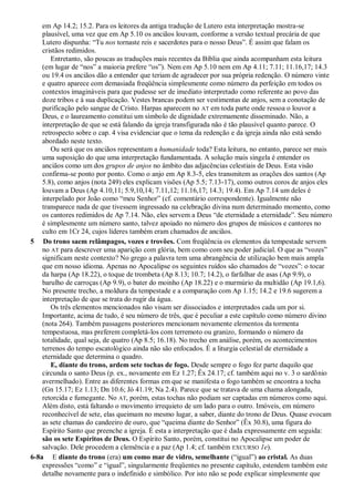 em Ap 14.2; 15.2. Para os leitores da antiga tradução de Lutero esta interpretação mostra-se
plausível, uma vez que em Ap 5.10 os anciãos louvam, conforme a versão textual precária de que
Lutero dispunha: ―Tu nos tornaste reis e sacerdotes para o nosso Deus‖. É assim que falam os
cristãos redimidos.
Entretanto, são poucas as traduções mais recentes da Bíblia que ainda acompanham esta leitura
(em lugar de ―nos‖ a maioria prefere ―os‖). Nem em Ap 5.10 nem em Ap 4.11; 7.11; 11.16,17; 14.3
ou 19.4 os anciãos dão a entender que teriam de agradecer por sua própria redenção. O número vinte
e quatro aparece com demasiada freqüência simplesmente como número da perfeição em todos os
contextos imagináveis para que pudesse ser de imediato interpretado como referente ao povo das
doze tribos e à sua duplicação. Vestes brancas podem ser vestimentas de anjos, sem a conotação de
purificação pelo sangue de Cristo. Harpas aparecem no AT em toda parte onde ressoa o louvor a
Deus, e o laureamento constitui um símbolo de dignidade extremamente disseminado. Não, a
interpretação de que se está falando da igreja transfigurada não é tão plausível quanto parece. O
retrospecto sobre o cap. 4 visa evidenciar que o tema da redenção e da igreja ainda não está sendo
abordado neste texto.
Ou será que os anciãos representam a humanidade toda? Esta leitura, no entanto, parece ser mais
uma suposição do que uma interpretação fundamentada. A solução mais singela é entender os
anciãos como um dos grupos de anjos no âmbito das adjacências celestiais de Deus. Esta visão
confirma-se ponto por ponto. Como o anjo em Ap 8.3-5, eles transmitem as orações dos santos (Ap
5.8), como anjos (nota 249) eles explicam visões (Ap 5.5; 7.13-17), como outros coros de anjos eles
louvam a Deus (Ap 4.10,11; 5.9,10,14; 7.11,12; 11.16,17; 14.3; 19.4). Em Ap 7.14 um deles é
interpelado por João como ―meu Senhor‖ (cf. comentário correspondente). Igualmente não
transparece nada de que tivessem ingressado na celebração divina num determinado momento, como
os cantores redimidos de Ap 7.14. Não, eles servem a Deus ―de eternidade a eternidade‖. Seu número
é simplesmente um número santo, talvez apoiado no número dos grupos de músicos e cantores no
culto em 1Cr 24, cujos líderes também eram chamados de anciãos.
5 Do trono saem relâmpagos, vozes e trovões. Com freqüência os elementos da tempestade servem
no AT para descrever uma aparição com glória, bem como com seu poder judicial. O que as ―vozes‖
significam neste contexto? No grego a palavra tem uma abrangência de utilização bem mais ampla
que em nosso idioma. Apenas no Apocalipse os seguintes ruídos são chamados de ―vozes‖: o tocar
da harpa (Ap 18.22), o toque de trombeta (Ap 8.13; 10.7; 14.2), o farfalhar de asas (Ap 9.9), o
barulho de carroças (Ap 9.9), o bater do moinho (Ap 18.22) e o murmúrio da multidão (Ap 19.1,6).
No presente trecho, a moldura da tempestade e a comparação com Ap 1.15; 14.2 e 19.6 sugerem a
interpretação de que se trata do rugir da água.
Os três elementos mencionados não visam ser dissociados e interpretados cada um por si.
Importante, acima de tudo, é seu número de três, que é peculiar a este capítulo como número divino
(nota 264). Também passagens posteriores mencionam novamente elementos da tormenta
tempestuosa, mas preferem completá-los com terremoto ou granizo, formando o número da
totalidade, qual seja, de quatro (Ap 8.5; 16.18). No trecho em análise, porém, os acontecimentos
terrenos do tempo escatológico ainda não são enfocados. É a liturgia celestial de eternidade a
eternidade que determina o quadro.
E, diante do trono, ardem sete tochas de fogo. Desde sempre o fogo fez parte daquilo que
circunda o santo Deus (p. ex., novamente em Ez 1.27; Êx 24.17; cf. também aqui no v. 3 o sardônio
avermelhado). Entre as diferentes formas em que se manifesta o fogo também se encontra a tocha
(Gn 15.17; Ez 1.13; Dn 10.6; Jó 41.19; Na 2.4). Parece que se tratava de uma chama alongada,
retorcida e fumegante. No AT, porém, estas tochas não podiam ser captadas em números como aqui.
Além disto, está faltando o movimento irrequieto de um lado para o outro. Imóveis, em número
reconhecível de sete, elas queimam no mesmo lugar, a saber, diante do trono de Deus. Quase evocam
as sete chamas do candeeiro de ouro, que ―queima diante do Senhor‖ (Êx 30.8), uma figura do
Espírito Santo que preenche a igreja. É esta a interpretação que é dada expressamente em seguida:
são os sete Espíritos de Deus. O Espírito Santo, porém, constitui no Apocalipse um poder de
salvação. Dele procedem a clemência e a paz (Ap 1.4; cf. também EXCURSO 1e).
6-8a E diante do trono (era) um como mar de vidro, semelhante (―igual‖) ao cristal. As duas
expressões ―como‖ e ―igual‖, singularmente freqüentes no presente capítulo, estendem também este
detalhe novamente para o indefinido e simbólico. Por isto não se pode explicar simplesmente que
 