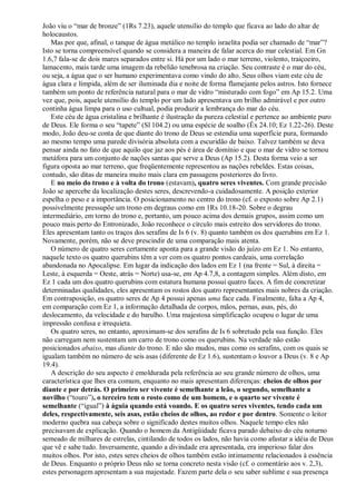 João viu o ―mar de bronze‖ (1Rs 7.23), aquele utensílio do templo que ficava ao lado do altar de
holocaustos.
Mas por que, afinal, o tanque de água metálico no templo israelita podia ser chamado de ―mar‖?
Isto se torna compreensível quando se considera a maneira de falar acerca do mar celestial. Em Gn
1.6,7 fala-se de dois mares separados entre si. Há por um lado o mar terreno, violento, traiçoeiro,
lamacento, mais tarde uma imagem da rebelião tenebrosa na criação. Seu contraste é o mar do céu,
ou seja, a água que o ser humano experimentava como vindo do alto. Seus olhos viam este céu de
água clara e límpida, além de ser iluminada dia e noite de forma flamejante pelos astros. Isto fornece
também um ponto de referência natural para o mar de vidro ―misturado com fogo‖ em Ap 15.2. Uma
vez que, pois, aquele utensílio do templo por um lado apresentava um brilho admirável e por outro
continha água limpa para o uso cultual, podia produzir a lembrança do mar do céu.
Este céu de água cristalina e brilhante é ilustração da pureza celestial e pertence ao ambiente puro
de Deus. Ele forma o seu ―tapete‖ (Sl 104.2) ou uma espécie de soalho (Êx 24.10; Ez 1.22-26). Deste
modo, João deu-se conta de que diante do trono de Deus se estendia uma superfície pura, formando
ao mesmo tempo uma parede divisória absoluta com a escuridão de baixo. Talvez também se deva
pensar ainda no fato de que aquilo que jaz aos pés é área de domínio e que o mar de vidro se tornou
metáfora para um conjunto de nações santas que serve a Deus (Ap 15.2). Desta forma veio a ser
figura oposta ao mar terreno, que freqüentemente representou as nações rebeldes. Estas coisas,
contudo, são ditas de maneira muito mais clara em passagens posteriores do livro.
E no meio do trono e à volta do trono (estavam), quatro seres viventes. Com grande precisão
João se apercebe da localização destes seres, descrevendo-a cuidadosamente. A posição exterior
espelha o peso e a importância. O posicionamento no centro do trono (cf. o exposto sobre Ap 2.1)
possivelmente pressupõe um trono em degraus como em 1Rs 10.18-20. Sobre o degrau
intermediário, em torno do trono e, portanto, um pouco acima dos demais grupos, assim como um
pouco mais perto do Entronizado, João reconhece o círculo mais estreito dos servidores do trono.
Eles apresentam tanto os traços dos serafins de Is 6 (v. 8) quanto também os dos querubins em Ez 1.
Novamente, porém, não se deve prescindir de uma comparação mais atenta.
O número de quatro seres certamente aponta para a grande visão do juízo em Ez 1. No entanto,
naquele texto os quatro querubins têm a ver com os quatro pontos cardeais, uma correlação
abandonada no Apocalipse. Em lugar da indicação dos lados em Ez 1 (na frente = Sul, à direita =
Leste, à esquerda = Oeste, atrás = Norte) usa-se, em Ap 4.7,8, a contagem simples. Além disto, em
Ez 1 cada um dos quatro querubins com estatura humana possui quatro faces. A fim de concretizar
determinadas qualidades, eles apresentam os rostos dos quatro representantes mais nobres da criação.
Em contraposição, os quatro seres de Ap 4 possui apenas uma face cada. Finalmente, falta a Ap 4,
em comparação com Ez 1, a informação detalhada de corpos, mãos, pernas, asas, pés, do
deslocamento, da velocidade e do barulho. Uma majestosa simplificação ocupou o lugar de uma
impressão confusa e irrequieta.
Os quatro seres, no entanto, aproximam-se dos serafins de Is 6 sobretudo pela sua função. Eles
não carregam nem sustentam um carro de trono como os querubins. Na verdade não estão
posicionados abaixo, mas diante do trono. E não são mudos, mas como os serafins, com os quais se
igualam também no número de seis asas (diferente de Ez 1.6), sustentam o louvor a Deus (v. 8 e Ap
19.4).
A descrição do seu aspecto é emoldurada pela referência ao seu grande número de olhos, uma
característica que lhes era comum, enquanto no mais apresentam diferenças: cheios de olhos por
diante e por detrás. O primeiro ser vivente é semelhante a leão, o segundo, semelhante a
novilho (―touro‖), o terceiro tem o rosto como de um homem, e o quarto ser vivente é
semelhante (―igual‖) à águia quando está voando. E os quatro seres viventes, tendo cada um
deles, respectivamente, seis asas, estão cheios de olhos, ao redor e por dentro. Somente o leitor
moderno quebra sua cabeça sobre o significado destes muitos olhos. Naquele tempo eles não
precisavam de explicação. Quando o homem da Antigüidade ficava parado debaixo do céu noturno
semeado de milhares de estrelas, cintilando de todos os lados, não havia como afastar a idéia de Deus
que vê e sabe tudo. Inversamente, quando a divindade era apresentada, era imperioso falar dos
muitos olhos. Por isto, estes seres cheios de olhos também estão intimamente relacionados à essência
de Deus. Enquanto o próprio Deus não se torna concreto nesta visão (cf. o comentário aos v. 2,3),
estes personagem apresentam a sua majestade. Fazem parte dela o seu saber sublime e sua presença
 