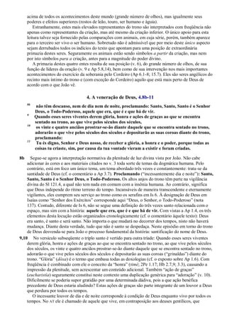 acima de todos os acontecimentos deste mundo (grande número de olhos), mas igualmente seus
poderes e efeitos superiores (rostos de leão, touro, ser humano e águia).
Estranhamente, estes mais elevados representantes do trono são interpretados com freqüência não
apenas como representantes da criação, mas até mesmo da criação inferior. O único apoio para esta
leitura talvez seja fornecido pelas comparações com animais, em cuja série, porém, também aparece
para o terceiro ser vivo o ser humano. Sobretudo não é admissível que por meio deste único aspecto
sejam derrubados todos os indícios do texto que apontam para uma posição de extraordinária
primazia destes seres. Seguramente os animais estão sendo símbolos a partir da criação, mas nem
por isto símbolos para a criação, antes para a magnitude do poder divino.
A primazia destes quatro entes resulta de sua posição (v. 6), do grande número de olhos, de sua
função de líderes da oração (v. 9 e Ap 5.8,14), bem como de sua intervenção nos mais importantes
acontecimentos do exercício da soberania pelo Cordeiro (Ap 6.1-8; 15.7). Eles são seres angélicos do
recinto mais íntimo do trono e (com exceção do Cordeiro) aquilo que está mais perto de Deus de
acordo com o que João vê.
4. A veneração de Deus, 4.8b-11
8b
não têm descanso, nem de dia nem de noite, proclamando: Santo, Santo, Santo é o Senhor
Deus, o Todo-Poderoso, aquele que era, que é e que há de vir.
9
Quando esses seres viventes derem glória, honra e ações de graças ao que se encontra
sentado no trono, ao que vive pelos séculos dos séculos,
10
os vinte e quatro anciãos prostrar-se-ão diante daquele que se encontra sentado no trono,
adorarão o que vive pelos séculos dos séculos e depositarão as suas coroas diante do trono,
proclamando:
11
Tu és digno, Senhor e Deus nosso, de receber a glória, a honra e o poder, porque todas as
coisas tu criaste, sim, por causa da tua vontade vieram a existir e foram criadas.
8b Segue-se agora a interpretação normativa da plenitude de luz divina vista por João. Não cabe
adicionar às cores e aos materiais citados no v. 3 toda sorte de temas da dogmática humana. Pelo
contrário, está em foco um único tema, um tema abordado três vezes e constantemente: trata-se da
santidade de Deus (cf. o comentário a Ap 3.7). Proclamando (―incessantemente dia e noite‖): Santo,
Santo, Santo é o Senhor Deus, o Todo-Poderoso. Os altos anjos do trono têm parte na vigilância
divina do Sl 121.4, a qual não tem nada em comum com a insônia humana. Ao contrário, significa
que Deus independe do ritmo terreno do tempo. Incansáveis de maneira transcendente e eternamente
vigilantes, eles cumprem seu serviço ao trono como os serafins em Is 6. À designação de Deus em
Isaías como ―Senhor dos Exércitos‖ corresponde aqui ―Deus, o Senhor, o Todo-Poderoso‖ (nota
137). Contudo, diferente de Is 6, não se segue uma definição do três vezes santo relacionada com o
espaço, mas sim com a história: aquele que era, que é e que há de vir. Com vistas a Ap 1.4, os três
elementos desta locução estão organizados cronologicamente (cf. o comentário àquele texto): Deus
era santo, é santo e será santo. Não importa o que mudará no decorrer dos tempos, nisto não haverá
mudança. Diante desta verdade, tudo que não é santo se despedaça. Neste episódio em torno do trono
de Deus desvenda-se para João o processo fundamental da história: santificação do nome de Deus.
9,10 No versículo subseqüente o triplo santo é vertido para outra tríade: Quando esses seres viventes
derem glória, honra e ações de graças ao que se encontra sentado no trono, ao que vive pelos séculos
dos séculos, os vinte e quatro anciãos prostrar-se-ão diante daquele que se encontra sentado no trono,
adorarão o que vive pelos séculos dos séculos e depositarão as suas coroas (―grinaldas‖) diante do
trono. ―Glória‖ (dóxa) é o termo que embasa todas as doxologias (cf. o exposto sobre Ap 1.6). Com
freqüência é combinado com ele o conceito da ―honra‖ (timé; 2Pe 1.17; Hb 2.7,9; 3.3), causando a
impressão da plenitude, sem acrescentar um conteúdo adicional. Também ―ação de graças‖
(eucharistía) seguramente constitui neste contexto uma duplicação genérica para ―adoração‖ (v. 10).
Dificilmente se poderia supor gratidão por uma determinada dádiva, pois a que ação benéfica
precedente de Deus estaria aludindo? Estas ações de graças são parte integrante de um louvor a Deus
que perdura por todos os tempos.
O incessante louvor de dia e de noite corresponde à condição de Deus enquanto vivo por todos os
tempos. No AT ele é chamado de aquele que vive, em contraposição aos deuses gentílicos, que
 