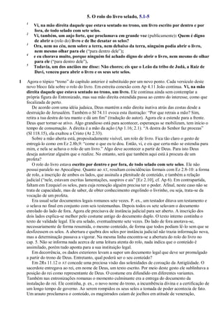 5. O rolo do livro selado, 5.1-5
1
Vi, na mão direita daquele que estava sentado no trono, um livro escrito por dentro e por
fora, de todo selado com sete selos.
2
Vi, também, um anjo forte, que proclamava em grande voz (publicamente): Quem é digno
de abrir o (rolo do) livro e de lhe desatar os selos?
3
Ora, nem no céu, nem sobre a terra, nem debaixo da terra, ninguém podia abrir o livro,
nem mesmo olhar para ele (―para dentro dele‖);
4
e eu chorava muito, porque ninguém foi achado digno de abrir o livro, nem mesmo de olhar
para ele (―para dentro dele‖).
5
Todavia, um dos anciãos me disse: Não chores; eis que o Leão da tribo de Judá, a Raiz de
Davi, venceu para abrir o livro e os seus sete selos.
1 Agora o tópico ―trono‖ do capítulo anterior é substituído por um novo ponto. Cada versículo deste
novo bloco fala sobre o rolo do livro. Em estreita conexão com Ap 4.11 João continua. Vi, na mão
direita daquele que estava sentado no trono, um livro. Ele continua ainda sem contemplar a
própria figura do Entronizado, mas sua mão direita estendida passa ao centro do interesse, como que
focalizada de perto.
De acordo com uma idéia judaica, Deus mantém a mão direita inativa atrás das costas desde a
destruição de Jerusalém. Também o Sl 74.11 evoca esta ilustração: ―Por que retrais a mão? Sim,
retira a tua destra do teu manto e dá um fim‖ (tradução do autor). Agora ele a estende para a frente.
Deus quer tornar-se ativo. Algo grandioso está para acontecer, esperanças se mobilizam, tem início o
tempo de consumação. A direita é a mão da ação (Ap 1.16; 2.1). ―A destra do Senhor faz proezas‖
(Sl 118.15), ela exaltou a Cristo (At 2.33).
Sobre a mão aberta está, propositadamente visível, um rolo de livro. Fica tão claro o gesto de
entregá-lo como em Ez 2.8b,9: ―come o que eu te dou. Então, vi, e eis que certa mão se estendia para
mim, e nela se achava o rolo de um livro.‖ Algo deve acontecer a partir de Deus. Para isto Deus
deseja autorizar alguém que o realize. No entanto, será que também aqui está à procura de um
profeta?
O rolo do livro estava escrito por dentro e por fora, de todo selado com sete selos. Ele não
possui paralelo no Apocalipse. Quanto ao AT, resultam coincidências formais com Ez 2.8-10: a forma
de rolo, a inscrição de ambos os lados, que assinala a plenitude de conteúdo, e também a relação
judicial (―nele, estavam escritas lamentações, suspiros e ais‖ [Ez 2.10], cf. Ap 6). Em contrapartida,
faltam em Ezequiel os selos, para cuja remoção alguém precisa ter o poder. Afinal, neste caso não se
trata de capacidade, mas de saber, de obter conhecimento engolindo o livrinho, ou seja, trata-se da
vocação de um profeta.
Era usual selar documentos legais romanos sete vezes. P. ex., um testador ditava um testamento e
o selava no final em conjunto com seis testemunhas. Depois todos os sete selavam o documento
enrolado do lado de fora. Agora ele precisava de instância judicial para ser aberto. A inscrição dos
dois lados explica-se melhor pelo costume antigo do documento duplo. O texto interno continha o
texto de validade legal. Ele era selado, eventualmente sete vezes. Do lado de fora anotava-se,
necessariamente de forma resumida, o mesmo conteúdo, de forma que todos podiam lê-lo sem que se
desfizessem os selos. A abertura e quebra dos selos por instância judicial não trazia informação nova,
mas a determinação passava a vigorar. Na mesma linha encontra-se a abertura do rolo do livro no
cap. 5. Não se informa nada acerca de uma leitura atenta do rolo, nada indica que o conteúdo é
assimilado, porém tudo aponta para a sua instituição legal.
Em decorrência, os dados exteriores levam a supor um documento legal que deve ser promulgado
a partir do trono de Deus. Entretanto, qual poderá ser o seu conteúdo?
Em 2Rs 11.12 o AT concede uma preciosa visão das solenidades de coroação da Antigüidade. O
sacerdote entregava ao rei, em nome de Deus, um texto escrito. Por meio deste gesto ele sublinhava a
posição do rei como representante de Deus. O costume era difundido em diferentes variantes.
Também nas entronizações romanas o momento culminante era a entrega do documento da
instalação do rei. Ele continha, p. ex., o novo nome do trono, a incumbência divina e a certificação de
um longo tempo de governo. Ao serem rompidos os seus selos a tomada de poder acontecia de fato.
Um arauto proclamava o conteúdo, os magistrados caíam de joelhos em atitude de veneração,
 