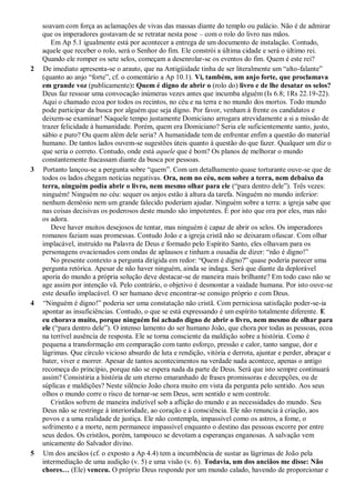 soavam com força as aclamações de vivas das massas diante do templo ou palácio. Não é de admirar
que os imperadores gostavam de se retratar nesta pose – com o rolo do livro nas mãos.
Em Ap 5.1 igualmente está por acontecer a entrega de um documento de instalação. Contudo,
aquele que receber o rolo, será o Senhor do fim. Ele constrói a última cidade e será o último rei.
Quando ele romper os sete selos, começam a desenrolar-se os eventos do fim. Quem é este rei?
2 De imediato apresenta-se o arauto, que na Antigüidade tinha de ser literalmente um ―alto-falante‖
(quanto ao anjo ―forte‖, cf. o comentário a Ap 10.1). Vi, também, um anjo forte, que proclamava
em grande voz (publicamente): Quem é digno de abrir o (rolo do) livro e de lhe desatar os selos?
Deus faz ressoar uma convocação inúmeras vezes antes que incumba alguém (Is 6.8; 1Rs 22.19-22).
Aqui o chamado ecoa por todos os recintos, no céu e na terra e no mundo dos mortos. Todo mundo
pode participar da busca por alguém que seja digno. Por favor, venham à frente os candidatos e
deixem-se examinar! Naquele tempo justamente Domiciano arrogara atrevidamente a si a missão de
trazer felicidade à humanidade. Porém, quem era Domiciano? Seria ele suficientemente santo, justo,
sábio e puro? Ou quem além dele seria? A humanidade tem de enfrentar enfim a questão do material
humano. De tantos lados ouvem-se sugestões úteis quanto à questão do que fazer. Qualquer um diz o
que seria o correto. Contudo, onde está aquele que é bom? Os planos de melhorar o mundo
constantemente fracassam diante da busca por pessoas.
3 Portanto lançou-se a pergunta sobre ―quem‖. Com um detalhamento quase torturante ouve-se que de
todos os lados chegam notícias negativas. Ora, nem no céu, nem sobre a terra, nem debaixo da
terra, ninguém podia abrir o livro, nem mesmo olhar para ele (―para dentro dele‖). Três vezes:
ninguém! Ninguém no céu: sequer os anjos estão à altura da tarefa. Ninguém no mundo inferior:
nenhum demônio nem um grande falecido poderiam ajudar. Ninguém sobre a terra: a igreja sabe que
nas coisas decisivas os poderosos deste mundo são impotentes. É por isto que ora por eles, mas não
os adora.
Deve haver muitos desejosos de tentar, mas ninguém é capaz de abrir os selos. Os imperadores
romanos faziam suas promessas. Contudo João e a igreja cristã não se deixaram ofuscar. Com olhar
implacável, instruído na Palavra de Deus e formado pelo Espírito Santo, eles olhavam para os
personagens ovacionados com ondas de aplausos e tinham a ousadia de dizer: ―não é digno!‖
No presente contexto a pergunta dirigida em redor: ―Quem é digno?‖ quase poderia parecer uma
pergunta retórica. Apesar de não haver ninguém, ainda se indaga. Será que diante da deplorável
aporia do mundo a própria solução deve destacar-se de maneira mais brilhante? Em todo caso não se
age assim por intenção vã. Pelo contrário, o objetivo é desmontar a vaidade humana. Por isto ouve-se
este desafio implacável. O ser humano deve encontrar-se consigo próprio e com Deus.
4 ―Ninguém é digno!‖ poderia ser uma constatação não cristã. Com perniciosa satisfação poder-se-ia
apontar as insuficiências. Contudo, o que se está expressando é um espírito totalmente diferente. E
eu chorava muito, porque ninguém foi achado digno de abrir o livro, nem mesmo de olhar para
ele (―para dentro dele‖). O intenso lamento do ser humano João, que chora por todas as pessoas, ecoa
na terrível ausência de resposta. Ele se torna consciente da maldição sobre a história. Como é
pequena a transformação em comparação com tanto esforço, pressão e calor, tanto sangue, dor e
lágrimas. Que círculo vicioso absurdo de luta e rendição, vitória e derrota, ajuntar e perder, abraçar e
bater, viver e morrer. Apesar de tantos acontecimentos na verdade nada acontece, apenas o antigo
recomeça do princípio, porque não se espera nada da parte de Deus. Será que isto sempre continuará
assim? Consistiria a história de um eterno emaranhado de frases promissoras e decepções, ou de
súplicas e maldições? Neste silêncio João chora muito em vista da pergunta pelo sentido. Aos seus
olhos o mundo corre o risco de tornar-se sem Deus, sem sentido e sem controle.
Cristãos sofrem de maneira indizível sob a aflição do mundo e as necessidades do mundo. Seu
Deus não se restringe à interioridade, ao coração e à consciência. Ele não renuncia à criação, aos
povos e a uma realidade de justiça. Ele não contempla, impassível como os astros, a fome, o
sofrimento e a morte, nem permanece impassível enquanto o destino das pessoas escorre por entre
seus dedos. Os cristãos, porém, tampouco se devotam a esperanças enganosas. A salvação vem
unicamente do Salvador divino.
5 Um dos anciãos (cf. o exposto a Ap 4.4) tem a incumbência de sustar as lágrimas de João pela
intermediação de uma audição (v. 5) e uma visão (v. 6). Todavia, um dos anciãos me disse: Não
chores… (Ele) venceu. O próprio Deus responde por um mundo calado, havendo de proporcionar e
 