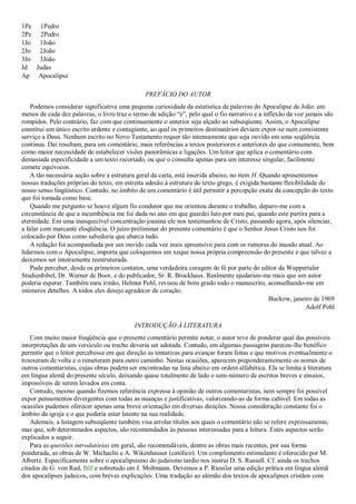 1Pe 1Pedro
2Pe 2Pedro
1Jo 1João
2Jo 2João
3Jo 3João
Jd Judas
Ap Apocalipse
PREFÁCIO DO AUTOR
Podemos considerar significativa uma pequena curiosidade da estatística de palavras do Apocalipse de João: em
menos de cada dez palavras, o livro traz o termo de adição ―e‖, pelo qual o fio narrativo e a inflexão da voz jamais são
rompidos. Pelo contrário, faz com que continuamente o anterior seja alçado ao subseqüente. Assim, o Apocalipse
constitui um único escrito ardente e contagiante, ao qual os primeiros destinatários deviam expor-se num consistente
serviço a Deus. Nenhum escrito no Novo Testamento requer tão intensamente que seja ouvido em uma seqüência
contínua. Daí resultam, para um comentário, mais referências a textos posteriores e anteriores do que comumente, bem
como maior necessidade de estabelecer visões panorâmicas e ligações. Um leitor que aplica o comentário com
demasiada especificidade a um texto recortado, ou que o consulta apenas para um interesse singular, facilmente
comete equívocos.
A tão necessária seção sobre a estrutura geral da carta, está inserida abaixo, no item H. Quando apresentamos
nossas traduções próprias do texto, em estreita adesão à estrutura do texto grego, é exigida bastante flexibilidade do
nosso senso lingüístico. Contudo, no âmbito de um comentário é útil permitir a percepção exata da concepção do texto
que foi tomada como base.
Quando me pergunto se houve algum fio condutor que me orientou durante o trabalho, deparo-me com a
circunstância de que a incumbência me foi dada no ano em que guardei luto por meu pai, quando este partira para a
eternidade. Em uma inesquecível concentração joanina ele nos testemunhou de Cristo, passando agora, após silenciar,
a falar com marcante eloqüência. O juízo preliminar do presente comentário é que o Senhor Jesus Cristo nos foi
colocado por Deus como sabedoria que abarca tudo.
A redação foi acompanhada por um ouvido cada vez mais apreensivo para com os rumores do mundo atual. Ao
lidarmos com o Apocalipse, importa que coloquemos em xeque nossa própria compreensão do presente e que talvez a
deixemos ser inteiramente reestruturada.
Pude perceber, desde os primeiros contatos, uma verdadeira coragem de fé por parte do editor da Wuppertaler
Studienbibel, Dr. Werner de Boor, e do publicador, Sr. R. Brockhaus. Realmente ajudaram-me mais que um autor
poderia esperar. Também meu irmão, Helmut Pohl, revisou de bom grado todo o manuscrito, aconselhando-me em
inúmeros detalhes. A todos eles desejo agradecer de coração.
Buckow, janeiro de 1969
Adolf Pohl
INTRODUÇÃO À LITERATURA
Com muito maior freqüência que o presente comentário permite notar, o autor teve de ponderar qual das possíveis
interpretações de um versículo ou trecho deveria ser adotada. Contudo, em algumas passagens pareceu-lhe benéfico
permitir que o leitor percebesse em que direção as tentativas para avançar foram feitas e que motivos eventualmente o
trouxeram de volta e o remeteram para outro caminho. Nestas ocasiões, aparecem preponderantemente os nomes de
outros comentaristas, cujas obras podem ser encontradas na lista abaixo em ordem alfabética. Ela se limita à literatura
em língua alemã do presente século, deixando quase totalmente de lado o sem-número de escritos breves e ensaios,
impossíveis de serem levados em conta.
Contudo, mesmo quando fizemos referência expressa à opinião de outros comentaristas, nem sempre foi possível
expor pensamentos divergentes com todas as nuanças e justificativas, valorizando-as da forma cabível. Em todas as
ocasiões pudemos oferecer apenas uma breve orientação em diversas direções. Nossa consideração constante foi o
âmbito da igreja e o que poderia estar latente na sua realidade.
Ademais, a listagem subseqüente também visa arrolar títulos aos quais o comentário não se refere expressamente,
mas que, sob determinados aspectos, são recomendados às pessoas interessadas para a leitura. Estes aspectos serão
explicados a seguir.
Para as questões introdutórias em geral, são recomendáveis, dentre as obras mais recentes, por sua forma
ponderada, as obras de W. Michaelis e A. Wikenhauser (católico). Um complemento estimulante é oferecido por M.
Albertz. Especificamente sobre o apocalipsismo do judaísmo tardio nos instrui D. S. Russell. Cf. ainda os trechos
citados de G. von Rad, Bill e sobretudo em J. Moltmann. Devemos a P. Riessler uma edição prática em língua alemã
dos apocalipses judaicos, com breves explicações. Uma tradução ao alemão dos textos de apocalipses cristãos com
 