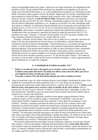 mostrar à humanidade aquele que é digno. Aquele que está sendo anunciado vem chegando de uma
grandiosa vitória. De que maneira Deus usaria para sua magnífica causa alguém que já entra em
campo como derrotado? Domiciano, p. ex., como qualquer pessoa pecadora, já se apresentava como
batido. Pois quem comete pecado é escravo do pecado. Alguém que foi vencido e amordaçado não
pode conduzir as vitórias de Deus, e tampouco pode consolar a João. João é informado do duplo
nome do vitorioso. Primeiro: o Leão da tribo de Judá. O judaísmo relacionava esta expressão,
formada com base em Gn 49.8-10, com o Messias, cristalizando-a depois como mero título. Por isto
não são cabíveis elaborações simbólicas, p. ex., da pata ou voz do leão. Na visão subseqüente nada
disto pode ser verificado. Ao lado deste nome proveniente da lei um segundo nome messiânico dos
profetas (Is 4.2; 11.10; Jr 33.15; 23.5; Zc 3.8; 6.12) é colocado de forma estreita e independente, a
Raiz de Davi. Deste modo o Vencedor é aquele que cumpre toda a história da revelação do AT.
Também para João, que pronuncia a apostasia dos judeus de modo tão inexorável (Ap 2.9; 3.9),
permanece em vigor a sentença: ―a salvação vem dos judeus‖ (Jo 4.22). Ele acusa os judeus com
tanta veemência, justamente porque leva a vocação deles tão a sério.
Portanto, a salvação vem dos judeus. Não eram ou são os judeus em si a salvação, mas Jesus era
judeu. É por isto que as histórias em torno de Jesus e, em decorrência, a história deste povo
constituem a história do futuro da humanidade. A história deste povo é, no contexto da trajetória das
nações, o evento axial promissor, no qual todos os que quiserem experimentar amadurecimento
precisam ingressar. Este acontecimento afunilou-se cada vez mais na história de Jesus, culminando
finalmente na história da Paixão, em sua morte salvadora. Neste ponto, porém, o processo de
afunilamento inverte-se e passa a ampliar-se novamente, assumindo abrangência universal. Jesus
morreu até em favor de todos as pessoas e povos (v. 9). Ele morreu pelos ―muitos‖. Em virtude da
sua morte, o Leão de Judá e a Raiz de Davi tornou-se Senhor do mundo. A visão a seguir preenche o
nome de Messias do AT a partir do evangelho.
6. A instalação do Cordeiro no poder, 5.6,7
6
Então, vi, no meio do trono e dos quatro seres viventes e entre os anciãos, de pé, um
Cordeiro como tendo sido morto. Ele tinha sete chifres, bem como sete olhos, que são os
sete Espíritos de Deus enviados por toda a terra.
7
Veio, pois, e tomou o livro da mão direita daquele que estava sentado no trono;
6 Antes de mencionar o que viu, João novamente descreve com cuidado a localização do evento. Esta
também foi a característica de trechos anteriores (Ap 1.13; 4.2,4). Desta vez ele destaca o
posicionamento central com a maior ênfase possível (cf. o exposto sobre Ap 1.13; 2.1): Então, vi, no
meio do trono e dos quatro seres viventes e entre os anciãos, de pé, um Cordeiro. Esta é a
primeira das 28 vezes em que o título de ―Cordeiro‖, característico para o Apocalipse, é usado. Ele
está estreitamente vinculado ao que este escrito tem de mais essencial: através do Cordeiro tudo se
tornará novo e, um dia, tudo ficará bem.
Por um lado, sob o aspecto lingüístico, justifica-se que alguns exegetas imitaram a forma
carinhosa em que o termo é trazido no grego e verteram para ―Cordeirinho‖, mas isto não é
objetivamente benéfico. Bengel constata nesta expressão a ―doce figura de um pequeno e tenro
Cordeiro‖. Contudo, a numerosa ocorrência do termo nos mais diversos contextos, bem como
justamente no contexto em análise, tornam inverossímil que a intenção fosse despertar estes
sentimentos. Formas diminutivas podem escapar totalmente da atenção daqueles que falam e ouvem.
Outros comentaristas fazem o percurso inverso e traduzem a palavra de forma aumentativa com
―carneiro‖. Por meio desta expressão apresenta-se aos olhos do leitor um animal jovem e afoito para
lutar. Parece que depõe a favor desta possibilidade a menção dos chifres e da vitória ou da ira, em Ap
6.16. No entanto, esta leitura é proibitiva para toda a literatura judaico-helenista. Em lugar algum
cabe a tradução com ―carneiro‖. Dificilmente haveria aqui uma exceção.
Não devemos apelar nem para uma figura de força exuberante e agressiva, nem de suave doçura.
Pelo contrário, é preciso dar atenção à indicação feita pelo próprio texto: como tendo sido morto.
Este Cordeiro requer ser interpretado a partir do fato de que foi sacrificado, a partir das marcas de seu
abate. É a enorme e brilhante cicatriz, deixada pelo corte do abate e relacionada ao derramamento de
seu sangue, que deve ocupar nossa atenção neste Cordeiro.
 
