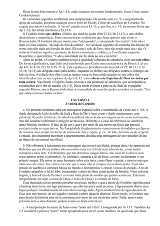 Desta forma João retorna a Ap 1.5,6, onde começou em termos fundamentais: Jesus Cristo, nosso
Cordeiro pascal.
Os versículos seguintes confirmam esta compreensão. De acordo com o v. 9, o surgimento da
igreja da salvação, em plena analogia com o livro do Êxodo, é fruto do sacrifício do Cordeiro. No
resgate tem início a salvação. A ―nova‖ canção evoca Êx 15, e, por fim, o v. 10, da mesma forma que
Ap 1.5,6, faz nítida referência a Êx 19.6.
O Cordeiro tinha sete chifres. Chifres são sinal do poder (Nm 23.22; Dt 33.17), e sete chifres
demonstram a onipotência. Estas características evidenciam que Jesus aparece aqui como o
Ressuscitado. O Cordeiro não jaz morto, mas ―está parado‖, e está parado ―no centro‖. Este não é
mais o Cristo expulso, ―do lado de fora do arraial‖. No versículo seguinte ele caminha em direção do
trono, mas não mais em direção do altar. Ele toma o rolo do livro, mas não rende mais sua vida. O
título de Cordeiro significa, portanto, de forma consistente e enfática, o Crucificado enquanto
Ressurreto, o qual afirma: ―Toda a autoridade me foi dada no céu e na terra‖.
Além do poder, o Cordeiro também possui a qualidade soberana da sabedoria, pois tem sete olhos.
De forma significativa, aqui João está transferindo para Cristo uma característica de Deus (cf. já em
Ap 4.8; Zc 4.10; 2Cr 16.9; Pv 15.3). Esta vigilância e previdência divinas (1Rs 8.29; Dt 11.12; Sl
33.18; 34.15) são dirigidas mais para dentro, enquanto os chifres são dirigidos contra os inimigos do
lado de fora. A relação dos olhos com as igrejas torna-se bem nítida quando os sete olhos são
identificados com os sete espíritos de Ap 1.4; 3.1: estes são os sete Espíritos de Deus enviados por
toda a terra. Significam o Espírito Santo em toda a sua plenitude de sabedoria, que acompanha as
testemunhas até o fim do mundo (At 1.8). Deste modo evocam a palavra do final do evangelho
segundo Mateus, que o Ressuscitado disse à comunidade de seus discípulos enviados ao mundo: ―Eis
que estou convosco todos os dias‖.
EXCURSO 2
A vitória do Cordeiro
a. No presente momento cabe um retrospecto especial sobre o testemunho de Cristo nos v. 5,6. A
dupla designação Leão da tribo de Judá e Raiz de Davi, bem como o duplo equipamento com
plenitude de poder (chifres) e de sabedoria (olhos) não se destacam singularmente neste testemunho,
mas tão somente confirmam a imagem de Messias. Diferente é o caso da referência ao sacrifício
deste Messias vitorioso. O fato de ele ser o que é por meio de sua morte em favor das pessoas
contraria todas as expectativas. Na Antigüidade freqüentemente veneravam-se divindades em figuras
de animais, mas sempre na forma de animais de luta e rapina, p. ex., de leão, de touro ou de serpente.
Contudo, era totalmente incomum e aparentemente absurda uma mensagem de um vencedor divino
na figura de um animal sacrificial.
b. Não obstante, é justamente esta mensagem que possui sua lógica, porque desta vez apareceu um
Redentor que em última análise não sucumbiu outra vez à lei de seus adversários, como tantos
salvadores antes dele. Um Redentor que não derramou sangue alheio, não usou de violência nem
criou agruras como os primeiros. Ao contrário, cumpriu a lei de Deus, a ponto de derramar o seu
próprio sangue. Ele amou os seres humanos sobre esta terra, como Deus o queria, e morreu sem que
morresse este amor. Sua vitória era esta: que o amor não se rompeu em nenhum ponto. Com esta
atitude ele quebrou a estrutura básica do mundo e desmantelou o círculo vicioso do pecado. A lei do
Cordeiro aniquilou a lei do lobo, instaurando o amor de Deus como poder da história. Visto sob este
ângulo, a Sexta-Feira da Paixão é o evento mais pleno de sentido que jamais aconteceu. Entraram
integralmente em ação o nome de Deus, o reino de Deus e a vontade de Deus.
Uma ilustração talvez permita perceber um pouco melhor o que a morte do Cordeiro significa para
a história desta terra: um lago pantanoso, que não tem para onde escorrer, é ligeiramente aberto num
lugar qualquer. Imediatamente há correnteza no lago todo. Agora nenhum litro de água deixaria de
ficar sem movimento, de ser sugado e puxado a partir daquele abertura. Deste modo, o Cordeiro traz
para dentro da história uma nova correnteza por meio de sua morte por amor. Nada, nem o mais
próximo nem o mais distante, podem eximir-se desta correnteza.
c. A interpretação da morte de Jesus como ―amor até o fim‖ é assegurada por Jo 13.1. Também Ap
1.5 considera a palavra ―amor‖ como apropriada para servir como moldura, na qual tudo que Jesus
 