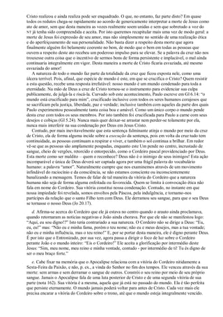 Cristo realizou e ainda realiza pode ser enquadrado. O que, no entanto, faz parte disto? Em quase
todos os redutos chega-se rapidamente ao acordo de genericamente interpretar a morte de Jesus como
ato de amor, sem que desta maneira as vozes realmente soem unidas e sem que sobretudo a voz do
NT já tenha sido compreendida e aceita. Por isto queremos recapitular mais uma vez de modo geral: a
morte de Jesus foi expressão de seu amor, mas não simplesmente no sentido de uma realização ética
e do aperfeiçoamento de sua personalidade. Não basta dizer a respeito desta morte que agora
finalmente alguém foi belamente coerente no bem, de modo que o bem em todas as pessoas que
ouvem a respeito deste ato recebeu um poderoso impulso para se elevar. Se a palavra da cruz não nos
trouxesse outra coisa que o incentivo de sermos bons de forma persistente e implacável, o mal ainda
continuaria integralmente em vigor. Desta maneira a morte de Cristo ficaria esvaziada, até mesmo
esvaziada do amor!
A natureza de todo o mundo faz parte da totalidade da cruz que ficou exposta nele, como uma
úlcera terrível. Pois, afinal, que espécie de mundo é este, em que se crucifica o Cristo? Quem resistir
a esta questão, recebe uma resposta irrefutável: nosso mundo é um mundo condenado para toda a
eternidade. Na mão de Deus a cruz de Cristo tornou-se o instrumento para evidenciar sua culpa
publicamente, de julgá-la e riscá-la. Curvado sob este acontecimento, Paulo escreve em Gl 6.14: ―o
mundo está crucificado para mim‖, crucificado inclusive com todos os seres humanos corajosos que
se sacrificam pela justiça, liberdade, paz e verdade; inclusive também com aqueles da parte dos quais
Paulo experimentou pessoalmente tanta coisa boa e amável. Como um único corpo o mundo pende
desta cruz com todos os seus membros. Por isto também foi crucificada para Paulo a carne com seus
desejos e cobiças (Gl 5.24). Nunca mais quer deixar-se arrastar nem perder-se tolamente por ela,
nunca mais interferir na sua condenação por Deus em Jesus Cristo.
Contudo, por mais inevitavelmente que esta sentença fulminante atinja o mundo por meio da cruz
de Cristo, ela de forma alguma incide sobre a execução da sentença, pois em volta da cruz tudo tem
continuidade, as pessoas continuam a respirar e viver, e também o sol continua a brilhar. Em redor
vê-se que as pessoas são amplamente poupadas, enquanto este Um pende no centro, incrustado de
sangue, cheio de vergões, retorcido e entorpecido, como o Cordeiro pascal providenciado por Deus.
Esta morte como ser maldito – quem o reconhece? Deus não é o inimigo de seus inimigos! Esta ação
incomparável e única de Deus deverá ser captada agora por uma frágil palavra do vocabulário
humano: a palavra ―amor‖. Naturalmente cumpre que nos examinemos através de um movimento
infindável do raciocínio e da consciência, se não estamos consciente ou inconscientemente
banalizando a mensagem. Temos de falar de tal maneira da vitória do Cordeiro que a natureza
humana não seja de forma alguma enfeitada ou favorecida. Quem se limita à convocação ética não
fala em nome do Cordeiro. Sua vitória constitui nossa condenação. Contudo, no instante em que
nossa impiedade foi revelada, somos envoltos pela Páscoa, pela indulgência, e tornamo-nos
partícipes da relação que o santo Filho tem com Deus. Ele derramou seu sangue, para que o seu Deus
se tornasse o nosso Deus (Jo 20.17).
d. Afirma-se acerca do Cordeiro que ele já estava no centro quando o arauto ainda proclamava,
quando retornaram as notícias negativas e João ainda chorava. Por que ele não se manifestou logo:
―Aqui, eu sou digno!?‖ Isto teria contrariado a sua natureza. O Cordeiro não se dirige a Deus: ―Eu,
eu, eu!‖ mas: ―Não eu e minha fama, porém o teu nome; não eu e meus desejos, mas a tua vontade;
não eu e minha influência, mas o teu reino!‖ E, por se portar desta maneira, ele é digno perante Deus.
É por isto que o Entronizado, por sua vez, agora passa a dirigir o foco de luz sobre o Cordeiro
perante João e o mundo inteiro: ―Eis o Cordeiro!‖ Ele aceita a glorificação por intermédio deste
Jesus: ―Sim, meu nome, meu reino e minha vontade, contudo - por intermédio de ti! Tu és digno de
ser o meu braço forte.‖
e. Cabe fixar na memória que o Apocalipse relaciona com a vitória do Cordeiro nitidamente a
Sexta-Feira da Paixão, e não, p. ex., a vinda do Senhor no fim dos tempos. Ele venceu através da sua
morte: sem armas e sem derramar o sangue de outros. Constrói o seu reino por meio de seu próprio
sangue. Jamais o Apocalipse fala de uma luta posterior de Cristo e de uma segunda vitória de sua
parte (nota 162). Sua vitória é a mesma, aquela que já está no passado do mundo. Ela é tão perfeita
que persiste eternamente. O mundo jamais poderá voltar para antes de Cristo. Cada vez mais ele
precisa encarar a vitória do Cordeiro sobre o trono, até que o mundo esteja integralmente vencido.
 