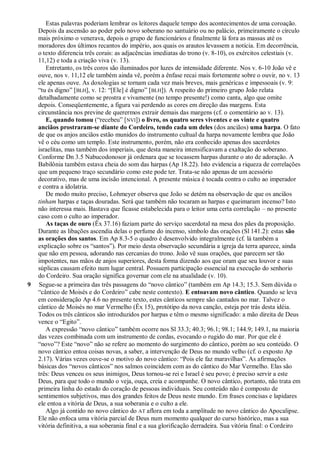 Estas palavras poderiam lembrar os leitores daquele tempo dos acontecimentos de uma coroação.
Depois da ascensão ao poder pelo novo soberano no santuário ou no palácio, primeiramente o círculo
mais próximo o venerava, depois o grupo de funcionários e finalmente lá fora as massas até os
moradores dos últimos recantos do império, aos quais os arautos levassem a notícia. Em decorrência,
o texto diferencia três corais: as adjacências imediatas do trono (v. 8-10), os exércitos celestiais (v.
11,12) e toda a criação viva (v. 13).
Entretanto, os três coros são iluminados por luzes de intensidade diferente. Nos v. 6-10 João vê e
ouve, nos v. 11,12 ele também ainda vê, porém a ênfase recai mais fortemente sobre o ouvir, no v. 13
ele apenas ouve. As doxologias se tornam cada vez mais breves, mais genéricas e impessoais (v. 9:
―tu és digno‖ [BLH], v. 12: ―[Ele] é digno‖ [BLH]). A respeito do primeiro grupo João relata
detalhadamente como se prostra e vivamente (no tempo presente!) como canta, algo que omite
depois. Conseqüentemente, a figura vai perdendo as cores em direção das margens. Esta
circunstância nos previne de querermos extrair demais das margens (cf. o comentário ao v. 13).
E, quando tomou (―recebeu‖ [NVI]) o livro, os quatro seres viventes e os vinte e quatro
anciãos prostraram-se diante do Cordeiro, tendo cada um deles (dos anciãos) uma harpa. O fato
de que os anjos anciãos estão munidos do instrumento cultual da harpa novamente lembra que João
vê o céu como um templo. Este instrumento, porém, não era conhecido apenas dos sacerdotes
israelitas, mas também dos imperiais, que desta maneira intensificavam a exaltação do soberano.
Conforme Dn 3.5 Nabucodonosor já ordenara que se tocassem harpas durante o ato de adoração. A
Babilônia também estava cheia do som das harpas (Ap 18.22). Isto evidencia a riqueza de correlações
que um pequeno traço secundário como este pode ter. Trata-se não apenas de um acessório
decorativo, mas de uma incisão intencional. A presente música é tocada contra o culto ao imperador
e contra a idolatria.
De modo muito preciso, Lohmeyer observa que João se detém na observação de que os anciãos
tinham harpas e taças douradas. Será que também não tocaram as harpas e queimaram incenso? Isto
não interessa mais. Bastava que ficasse estabelecida para o leitor uma certa correlação – no presente
caso com o culto ao imperador.
As taças de ouro (Êx 37.16) faziam parte do serviço sacerdotal na mesa dos pães da proposição.
Durante as libações ascendia delas o perfume do incenso, símbolo das orações (Sl 141.2): estas são
as orações dos santos. Em Ap 8.3-5 o quadro é desenvolvido integralmente (cf. lá também a
explicação sobre os ―santos‖). Por meio desta observação secundária a igreja da terra aparece, ainda
que não em pessoa, adorando nas cercanias do trono. João vê suas orações, que parecem ser tão
impotentes, nas mãos de anjos superiores, desta forma dizendo aos que oram que seu louvor e suas
súplicas causam efeito num lugar central. Possuem participação essencial na execução do senhorio
do Cordeiro. Sua oração significa governar com ele na atualidade (v. 10).
9 Segue-se a primeira das três passagens do ―novo cântico‖ (também em Ap 14.3; 15.3. Sem dúvida o
―cântico de Moisés e do Cordeiro‖ cabe neste contexto). E entoavam novo cântico. Quando se leva
em consideração Ap 4.6 no presente texto, estes cânticos sempre são cantados no mar. Talvez o
cântico de Moisés no mar Vermelho (Êx 15), protótipo da nova canção, esteja por trás desta idéia.
Todos os três cânticos são introduzidos por harpas e têm o mesmo significado: a mão direita de Deus
vence o ―Egito‖.
A expressão ―novo cântico‖ também ocorre nos Sl 33.3; 40.3; 96.1; 98.1; 144.9; 149.1, na maioria
das vezes combinada com um instrumento de cordas, evocando o rugido do mar. Por que ele é
―novo‖? Este ―novo‖ não se refere ao momento do surgimento do cântico, porém ao seu conteúdo. O
novo cântico entoa coisas novas, a saber, a intervenção de Deus no mundo velho (cf. o exposto Ap
2.17). Várias vezes ouve-se o motivo do novo cântico: ―Pois ele faz maravilhas‖. As afirmações
básicas dos ―novos cânticos‖ nos salmos coincidem com as do cântico do Mar Vermelho. Elas são
três: Deus venceu os seus inimigos, Deus tornou-se rei e Israel é seu povo; é preciso servir a este
Deus, para que todo o mundo o veja, ouça, creia e acompanhe. O novo cântico, portanto, não trata em
primeira linha do estado do coração de pessoas individuais. Seu conteúdo não é composto de
sentimentos subjetivos, mas dos grandes feitos de Deus neste mundo. Em frases concisas e lapidares
ele entoa a vitória de Deus, a sua soberania e o culto a ele.
Algo já contido no novo cântico do AT aflora em toda a amplitude no novo cântico do Apocalipse.
Ele não enfoca uma vitória parcial de Deus num momento qualquer do curso histórico, mas a sua
vitória definitiva, a sua soberania final e a sua glorificação derradeira. Sua vitória final: o Cordeiro
 