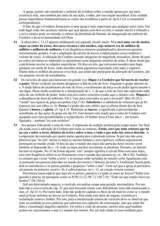 A igreja, porém, não manifesta o senhorio do Cordeiro sobre o mundo apenas por sua mera
existência nele, mas também por meio da sua ação, a saber, por sua oração sacerdotal. Esta verdade
possui importância fundamental para as visões das trombetas a partir de Ap 8.2 (cf. o comentário
correspondente).
O fato de que o Cordeiro forma para si uma igreja é mais importante que qualquer outra coisa. Em
todo lugar onde isto acontece, mesmo que seja apenas com dois ou três, o mundo inteiro é refutado e
o novo cântico pode ser entoado, o cântico da derrubada de Satanás, da inauguração do senhorio do
Cordeiro e da nova humanidade sob Deus.
11 À altura dos v. 11,12 aparece nitidamente um segundo círculo maior: Vi e ouvi uma voz de muitos
anjos ao redor do trono, dos seres viventes e dos anciãos, cujo número era de milhões de
milhões e milhares de milhares. Com freqüência números quadruplicados descrevem quantias
extremamente grandes. Com a ampliação do círculo de louvor evidentemente cresce também o
volume de vozes. A adoração do Cordeiro assume categorias de magnitude arrasadora, diante da qual
os cultos em massa ao imperador se apresentam como pequenas reuniões de seitas. É deste modo que
o profetismo inverte as relações majoritárias. Os dois ou três, que estiverem reunidos num lugar
qualquer em nome de Jesus, estão inseridos numa gigantesca associação com anjos e espíritos.
Diante dela os milhões de pessoas vivas hoje, que ainda não participam da adoração do Cordeiro, são
um pequeno círculo de retardatários.
12 Os exércitos de anjos proclamavam em grande voz: Digno é o Cordeiro que foi morto de receber
o poder. Deste versículo em diante desaparece a fala do rolo do livro. Enquanto o grupo anterior no
v. 9 ainda falava do recebimento do rolo do livro, o recebimento da força ou do poder agora assume o
seu lugar. Deste modo confirma-se a interpretação do v. 1, de que o rolo do livro não representa nada
além de um símbolo de poder. Junto com seis outros conceitos resulta aqui o número sete. Riqueza é
a abundância de dons do soberano. Ele é ―rico para com todos os que o invocam‖ (Rm 10.12) e
―vende‖ sua riqueza de graça aos pobres (Ap 3.18). Sabedoria é a sabedoria do soberano que já foi
expressa nos sete olhos (v. 6). Força é o poder dos sete chifres que se afirma diante dos de fora.
Quanto à honra e à glória, cf. Ap 4.11. Referente ao louvor, o significado é provavelmente
semelhante ao das ações de graça em Ap 4.9. Este número sete expõe que o reino do Cordeiro está
equipado com ricas possibilidades e competências. O Senhor Jesus Cristo não é – em termos
figurados – nenhum ―rei sem território‖.
13 Aos poucos João perde a cena de vista. A impressão da audição perdura pelo tempo maior. No final
ele ainda ouve a adoração do Cordeiro por todas as criaturas. Então, ouvi que toda criatura que há
no céu e sobre a terra, debaixo da terra e sobre o mar, e tudo o que neles há, estava dizendo. A
composição da expressão por quatro partes aponta para a plenitude terrena. Já por isto não seria
plausível que ―no céu‖ inclua os anjos (e mesmo Satanás e seus espíritos), embora seguramente
pertençam ao mundo criado. O fato de que o mundo dos anjos não participa deste terceiro coral
também se depreende do v. 14, onde os anjos anciãos novamente se prostram. Portanto, no ínterim
haviam se erguido. No NT de forma alguma ―céu‖ sempre significa o céu de Deus com seus anjos,
mas com freqüência refere-se ao firmamento com o mundo dos pássaros (p. ex., Mt 6.26). Também
os animais que vivem ―sobre a terra‖ e as pessoas estão incluídas no terceiro coral. Igualmente está
se pensando nas pessoas falecidas no mundo dos mortos (―debaixo da terra‖). Finalmente fazem parte
dele os marinheiros e os peixes grandes e pequenos ―sobre o mar‖. Uma vez que a igreja já participou
ativamente no primeiro coral (v. 8), é cabível pensar, no v. 13, na criação terrena restante.
Porventura causa espécie que aqui até os peixes, pássaros e o gado se unam no louvor? Sobre esta
questão é preciso ler passagens como os Sl 96.11,12; 98.7 e 148.7-10. ―Todo ser que respira louve ao
Senhor!‖ (Sl 150.6).
Sob um determinado aspecto, o versículo em análise ocupa uma posição intermediária. Por um
lado não é a nova terra do cap. 21 que está louvando (neste caso dificilmente teria sido mencionado o
mar, cf. Ap 21.1). Por outro lado, João não pode ter captado os fatos de tal maneira como se o mundo
atual já fosse unânime no louvor ao Cordeiro. Pois ainda está cheio de engano, resistência e
reclamação contra o Senhor. Por isto, para a interpretação correta do versículo deve-se observar que
João na realidade já ouve palavras que caberiam nos capítulos da consumação, mas que ainda lhe
falta a visualização daqueles capítulos. Ele retira a visão do presente, motivo pelo qual também
podem ser mencionados o mar e o mundo dos mortos. Por um lado ainda vê uma realidade para
 