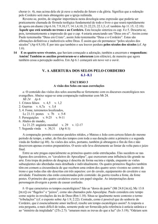 chorar (v. 4), mas acima dela ele já ouve a melodia do futuro e da glória. Significa que a redenção
pelo Cordeiro será mais abrangente que a igreja redimida.
Reveste-se, porém, de singular importância nesta doxologia uma expressão que poderia ser
praticamente chamada de fórmula teológica fundamental de todo o livro e que soará repetidamente
de agora em diante (Ap 6.16; 7.9,10,17; 14.1,4,10; 21.22,23; 22.1,3; cf. também Ap 11.15; 12.10):
Àquele que está sentado no trono e ao Cordeiro. Esta locução sintetiza os cap. 4 e 5. Descarta-se,
pois, terminantemente a impressão de que o cap. 4 estaria anunciando um ―Deus em si‖. Assim como
Paulo testemunha ―Deus em Cristo‖, assim João testemunha ―Deus e o Cordeiro‖. Estas são
afirmações definitivas e inalteráveis sobre Deus. É assim que ele permanece ―pelos séculos dos
séculos‖ (Ap 4.9,10). É por isto que também o seu louvor perdura pelos séculos dos séculos (cf. Ap
1.6).
14 E os quatro seres viventes, que haviam começado a adoração, também a encerram e respondiam:
Amém! Também os anciãos prostraram-se e adoraram (em silêncio), de maneira que agora
também cessa a percepção auditiva. Em Ap 6.1 começará um novo ver e ouvir.
V. A ABERTURA DOS SELOS PELO CORDEIRO
6.1–8.1
EXCURSO 3
A visão dos Selos em suas correlações
a. O conteúdo das visões dos selos assemelha-se fortemente com os discursos escatológicos nos
evangelhos. Abaixo segue-se uma comparação rudimentar com Mt 24.
Mt 24 Ap 6
1. Cristos falsos v. 4,5 v. 1,2
2. Guerras v. 6,7a v. 3,4
3, 4. Fome, terremotos localizados,
Lc 21.11: pestes v. 7b v. 5-8
5. Perseguições v. 9-25 v. 9-11
6. Abalos do mundo,
Lc 21.25: angústia mundial v. 29 v. 12-17
7. Segunda vinda v. 30,31 (Ap 8.1)
A comparação permite constatar paralelos nítidos, e Mateus e João com certeza falam do mesmo
período de tempo, a saber, do fim dos tempos com toda a sua duração entre a primeira e a segunda
vinda do Senhor (qi 48). As visões dos selos, portanto, também já abrangem o fim do fim e não
descrevem apenas eventos preparatórios. O sexto selo leva diretamente ao limiar da volta para o juízo
final.
Entre as sete pragas especialmente as primeiras quatro estão entrelaçadas. Elas sucedem-se nas
figuras dos cavaleiros, os ―cavaleiros do Apocalipse‖, que exerceram uma influência tão grande na
arte. Esta tropa de poderes de desgraça é descrita de forma sucinta e rápida, enquanto as visões
subseqüentes são abordadas mais detalhada e individualmente. Os quatro primeiros flagelos também
têm em comum a circunstância de que recebem uma ordem dos quatro seres viventes no centro do
trono e que todas elas são descritas em três aspectos: cor do cavalo, equipamento do cavaleiro e sua
atividade. Finalmente elas estão concatenadas pelo conteúdo: da guerra resulta a fome, da fome
pestes. O primeiro dos quatro cavaleiros exerce um papel singular. As interpretações deste
personagem divergem a ponto de causar confusão.
b. O que caracteriza os tempos escatológicos? São as ―dores de parto‖ (Mt 24.8 [BLH]; Mc 13.8
[BLH]) ou ―flagelos‖ e ―juízos‖, como são chamados pelo Apocalipse. Paulo considera este tempo
como sujeito às revelações da ira de Deus (Rm 1.18). Situa-se igualmente neste contexto o termo
―tribulações‖ (cf. o exposto sobre Ap 1.9; 2.22). Contudo, como é possível que do senhorio do
Cordeiro, que é essencialmente amor inefável, resulte um tempo escatológico assim? A resposta a
esta pergunta, a mais difícil de todas, somente pode ser fornecida pela referência à astúcia satânica e
ao ―mistério da iniqüidade‖ (2Ts 2.7): ―amaram mais as trevas do que a luz‖ (Jo 3.19); ―Odeiam sem
 