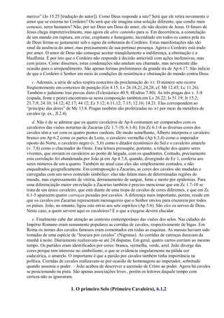 motivo‖ (Jo 15.25 [tradução do autor]). Como Deus responde a isto? Será que ele retira novamente o
amor que se externa no Cordeiro? Ou será que ele imagina uma solução diferente, que condiz mais
conosco, seres humanos? Não, por ser Deus um Deus do amor, ele não desiste de Jesus. O futuro de
Jesus chega impreterivelmente, mas agora ele abre caminho para si. Em decorrência, a constelação
de um mundo em ruptura, em crise, crepitante e fumegante, incendiado em todos os cantos pela ira
de Deus forma-se justamente sob o signo da soberania do Cordeiro. Estas manifestações não são
sinal da ausência do amor, mas precisamente de sua pertinaz presença. Agora o Cordeiro está irado
por amor. O amor de Deus não consegue aceitar tranqüilamente a indiferença, a obstinação e a
blasfêmia. É por isto que o Cordeiro não responde à decisão anticristã com ações inofensivas, mas
com juízos. Como dissemos, estas condenações não anulam seu chamado, mas novamente dão
ocasião para o arrependimento. São apenas formas preliminares da grande ira de Ap 6.17. São indício
de que o Cordeiro é Senhor em meio às condições de resistência e obstinação do mundo contra Deus.
c. Ademais, a série de selos respira conceitos da proclamação do AT. O número sete ocorre
freqüentemente em contextos de punição (Gn 4.15; Lv 26.18,21,24,28; cf. Mt 12.45; Lc 11.26).
Também o judaísmo traz provas disto (Eclesiástico 40.9; 4Esdras 7.80). As três pragas dos v. 3-8
(espada, fome e peste) encontram-se nesta composição também em Lv 26.22; Is 51.19; Jr 15.2;
21.7,9; 24.10; 14.12; 42.17; 44.12; Ez 5.12; 6.11,12; 7.15; 12.16; 14.21. Elas correspondem ao
―princípio das dores‖ de Mc 13.8. Pragas também são profetizadas no AT por meio da metáfora de
cavalos (p. ex., Jl 2.4).
d. Não é de se admirar que os quatro cavaleiros de Ap 6 costumam ser comparados com os
cavaleiros das visões noturnas de Zacarias (Zc 1.7-10; 6.1-8). Em Zc 6.1-8 as diversas cores dos
cavalos têm a ver com os quatro pontos cardeais. De modo semelhante, Albertz interpreta o cavaleiro
branco em Ap 6.2 como os partos do Leste, o cavaleiro vermelho (Ap 6.3,4) como o imperador
oposto do Norte, o cavaleiro negro (v. 5,6) como o ditador econômico do Sul e o cavaleiro amarelo
(v. 7,8) como o chacinador do Oeste. Esta leitura pressupõe, portanto, a relação dos quatro seres
viventes, que enviam os cavaleiros ao ponto de largada, com os quadrantes. Contudo, precisamente
esta correlação foi abandonada por João já em Ap 4.7,8, quando, divergindo de Ez 1, conferiu aos
seres números de um a quatro. Também no atual caso eles são simplesmente contados, e não
enquadrados geograficamente. Em contraposição a Zacarias, as cores dos cavalos são mudadas e
carregadas com um novo conteúdo simbólico: elas não falam mais de determinadas regiões do
mundo, mas expressamente de vitória, derramamento de sangue, fome e morte por epidemias. Para
uma diferenciação maior em relação a Zacarias também é preciso mencionar que em Zc 1.7-10 se
trata de um único cavaleiro, que está diante de uma tropa de cavalos de cores diferentes, e que em Zc
6.1-5 aparecem quatro carroças puxadas por cavalos. A diferença mais importante, porém, reside em
que os cavalos em Zacarias representam mensageiros que o Senhor enviou para cruzarem por todos
os países. João, no entanto, ligou este envio aos sete espíritos (Ap 5.6). São eles os servos de Deus.
Neste caso, a quem servem aqui os cavaleiros? É o que a exegese deverá elucidar.
e. Finalmente cabe dar atenção ao contexto contemporâneo das visões dos selos. Nas cidades do
Império Romano eram sumamente populares as corridas de cavalos, respectivamente de bigas. Em
Roma os nomes dos cavalos famosos eram comentados em todas as esquinas. As massas haviam sido
tomadas de uma espécie de ―loucura por cavalos‖ (Nigrinus). As corridas de carroças duravam da
manhã à noite. Diariamente realizavam-se até 24 disputas. Em geral, quatro carros corriam ao mesmo
tempo. Os partidos eram identificados por cores: branca, vermelha, verde, azul. João diverge das
cores porque tem interesse no simbolismo, o que se evidencia singularmente na pálida cor
cadavérica, o amarelo. O importante é que a paixão por cavalos também tinha importância na
política. Corridas de cavalos realizavam-se por ocasião de homenagens ao imperador, sobretudo
quando assumia o poder. – João acabou de descrever a ascensão de Cristo ao poder. Agora há cavalos
se posicionando na pista. São apenas associações leves , porém os leitores daquele tempo com
certeza não as ignoraram.
1. O primeiro Selo (Primeiro Cavaleiro), 6.1,2
 