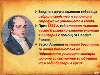  Заедно с други заможни габровци
събрали средства и започнали
строежа на училището в града.
 През 1835 г. той отворил първото
чисто българско взаимно училище
в България с помощ от Неофит
Рилски.
 Васил Априлов оставил богатата
си лична библиотека на
Габровското училище и завещал
цялото си състояние за обучение
на млади българи в Русия.
 