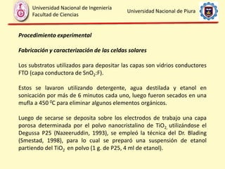 Procedimiento experimental
Fabricación y caracterización de las celdas solares
Los substratos utilizados para depositar las capas son vidrios conductores
FTO (capa conductora de SnO2:F).
Estos se lavaron utilizando detergente, agua destilada y etanol en
sonicación por más de 6 minutos cada uno, luego fueron secados en una
mufla a 450 0C para eliminar algunos elementos orgánicos.
Luego de secarse se deposita sobre los electrodos de trabajo una capa
porosa determinada por el polvo nanocristalino de TiO2, utilizándose el
Degussa P25 (Nazeeruddin, 1993), se empleó la técnica del Dr. Blading
(Smestad, 1998), para lo cual se preparó una suspensión de etanol
partiendo del TiO2 en polvo (1 g. de P25, 4 ml de etanol).
Universidad Nacional de Ingeniería
Facultad de Ciencias
Universidad Nacional de Piura
 