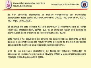 Se han obtenido electrodos de trabajo constituidos por materiales
compuestos tales como, TiO2-InO2 (Menzies, 2007), TiO2-ZnO ((Kim, 2007),
TiO2-MgO (Jung, 2005).
El objetivo de este estudio ha sido disminuir la recombinación de carga
interfacial (Nazeeruddin, 1993), que es el principal factor que origina la
disminución de la eficiencia de la celda (Gonzales, 2010).
Este trabajo ha estudiado en detalle las características corriente-voltaje
para celdas constituidas por recubrimiento de óxido de titanio modificados
con oxido de magnesio en proporciones muy pequeñas.
Uno de los objetivos importante de todos los estudios realizados es
controlar el transporte electrónico (Ryvkim, 1999) y la recombinación para
mejorar el rendimiento de la celda.
Universidad Nacional de Ingeniería
Facultad de Ciencias
Universidad Nacional de Piura
 