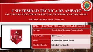 UNIVERSIDAD TÉCNICA DE AMBATO
FACULTAD DE INGENIERÍA EN SISTEMAS, ELECTRÓNICA E INDUSTRIAL
PERÍODO ACADÉMICO: abril/2015 – agosto/2015
Carrera: Ingeniería en Sistemas y Computacionales
Nivel, Paralelo 2B ``Sistemas``
Autor: Wilmar Omar Minda Yancha
Módulo y Docente: Ntics. Patricio Gonzales
TEMA: DESCARGA Y ALOJAMIENTO DE LA INFORMACIÓN
 