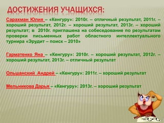 ДОСТИЖЕНИЯ УЧАЩИХСЯ:
Сарахман Юлия – «Кенгуру»: 2010г. – отличный результат, 2011г. –
хороший результат, 2012г. – хороший результат, 2013г. – хороший
результат; в 2010г. приглашена на собеседование по результатам
проверки письменных работ областного интеллектуального
турнира «Эрудит – поиск – 2010»
Гарматенко Яна – «Кенгуру»: 2010г. – хороший результат, 2012г. –
хороший результат, 2013г. – отличный результат
Ольшанский Андрей – «Кенгуру»: 2011г. – хороший результат
Мельникова Дарья – «Кенгуру»: 2013г. – хороший результат
 