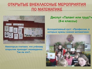 ОТКРЫТЫЕ ВНЕКЛАССНЫЕ МЕРОПРИЯТИЯ
ПО МАТЕМАТИКЕ
Диспут «Талант или труд?»
(8-е классы)
Ассоциативный куст: «Профессии, в
которых нужны знания математики»
Некоторые считают, что учёному
открытия приходят неожиданно.
Так ли это?..
 