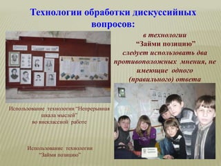 Технологии обработки дискуссийных
вопросов:
в технологии
“Займи позицию”
следует использовать два
противоположных мнения, не
имеющие одного
(правильного) ответа
Использование технологии “Непрерывная
шкала мыслей”
во внеклассной работе
Использование технологии
“Займи позицию”
 