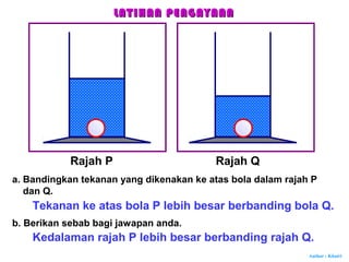 Author : Khairi
Rajah P Rajah Q
a. Bandingkan tekanan yang dikenakan ke atas bola dalam rajah P
dan Q.
Tekanan ke atas bola P lebih besar berbanding bola Q.
b. Berikan sebab bagi jawapan anda.
Kedalaman rajah P lebih besar berbanding rajah Q.
LATIHAN PENGAYAANLATIHAN PENGAYAAN
 