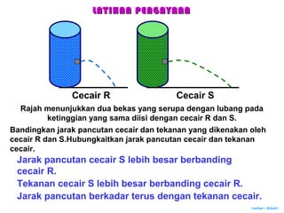 Author : Khairi
Cecair R Cecair S
Rajah menunjukkan dua bekas yang serupa dengan lubang pada
ketinggian yang sama diisi dengan cecair R dan S.
Bandingkan jarak pancutan cecair dan tekanan yang dikenakan oleh
cecair R dan S.Hubungkaitkan jarak pancutan cecair dan tekanan
cecair.
Jarak pancutan cecair S lebih besar berbanding
cecair R.
Jarak pancutan berkadar terus dengan tekanan cecair.
LATIHAN PENGAYAANLATIHAN PENGAYAAN
Tekanan cecair S lebih besar berbanding cecair R.
 