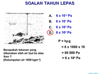 Author : Khairi
Berapakah tekanan yang
dikenakan oleh air laut ke atas
ikan ?
[Ketumpatan air 1000 kgm-3
]
A. 6 x 10-3
Pa
B. 6 x 101
Pa
C. 6 x 103
Pa
D. 6 x 104
Pa
P = hρg
= 6 x 1000 x 10
= 60 000 Pa
= 6 x 104
Pa
SOALAN TAHUN LEPASSOALAN TAHUN LEPAS
 