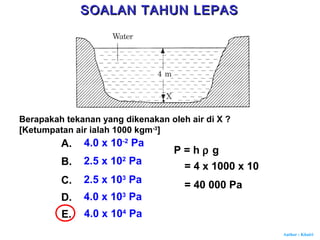 Author : Khairi
Berapakah tekanan yang dikenakan oleh air di X ?
[Ketumpatan air ialah 1000 kgm-3
]
A. 4.0 x 10-2
Pa
B. 2.5 x 102
Pa
C. 2.5 x 103
Pa
D. 4.0 x 103
Pa
E. 4.0 x 104
Pa
P = h ρ g
= 4 x 1000 x 10
= 40 000 Pa
SOALAN TAHUN LEPASSOALAN TAHUN LEPAS
 