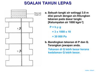 Author : Khairi
a. Sebuah tangki air setinggi 3.0 m
diisi penuh dengan air.Hitungkan
tekanan pada dasar tangki.
[Ketumpatan air 1000 kgm-3
]
P = h ρ g
= 3 x 1000 x 10
= 30 000 Pa
b. Bandingkan tekanan di P dan Q.
Terangkan jawapan anda.
Tekanan di Q lebih besar kerana
kedalaman Q lebih besar.
SOALAN TAHUN LEPASSOALAN TAHUN LEPAS
 