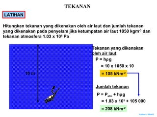 Author : Khairi
LATIHAN
10 m
Tekanan yang dikenakan
oleh air laut
P = hρg
= 10 x 1050 x 10
= 105 kNm-2
P = Patm + hρg
= 1.03 x 105
+ 105 000
= 208 kNm-2
Hitungkan tekanan yang dikenakan oleh air laut dan jumlah tekanan
yang dikenakan pada penyelam jika ketumpatan air laut 1050 kgm-3
dan
tekanan atmosfera 1.03 x 105
Pa
Jumlah tekanan
TEKANAN
 