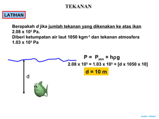 Author : Khairi
P = Patm + hρg
2.08 x 105
= 1.03 x 105
+ [d x 1050 x 10]
d = 10 m
Berapakah d jika jumlah tekanan yang dikenakan ke atas ikan
2.08 x 105
Pa.
Diberi ketumpatan air laut 1050 kgm-3
dan tekanan atmosfera
1.03 x 105
Pa
d
LATIHAN
TEKANAN
 