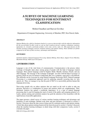 International Journal on Computational Sciences & Applications (IJCSA) Vol.5, No.3, June 2015
DOI:10.5121/ijcsa.2015.5302 13
A SURVEY OF MACHINE LEARNING
TECHNIQUES FOR SENTIMENT
CLASSIFICATION
Mohini Chaudhari and Sharvari Govilkar
Department of Computer Engineering, University of Mumbai, PIIT, New Panvel, India
ABSTRACT
Opinion Mining also called as Sentiment Analysis is a process that provides with the subjective information
for the text provided. In other words we can say that it analyzes person’s opinion, evaluations, emotions,
appraisals, etc. towards a particular product, event, issue, service, topic, etc. This paper focuses on the
machine learning techniques used for sentiment analysis and opinion mining. These methods are further
compared on the basis of their accuracy, advantages and limitations.
KEYWORDS
Sentiment Analysis, Natural Language Processing, Opinion Mining, Naïve Bayes, Support Vector Machine,
Maximum Entropy, Multi Layer Perceptron.
1.INTRODUCTION
Language is one of the vital forms of communication. Communication is the process where
exchange of thoughts takes place among group of people with the help of language (natural
language). Here natural language could be English, Hindi, Marathi, German, French, and any
other language. The message or the exchange of thoughts are done with the help of acoustics or
gestures which are easy for human to understand. But, for a computer, same task is a bit difficult.
This difficulty can be overcome by using Natural Language Processing (NLP). Natural Language
Processing is a computerized approach used for analyzing naturally occurring data viz. text,
speech, etc. Thus, we manage to say that the goal of NLP is to successfully perform human like
language processing.
Now-a-days people rely on others opinions that are stated on the web in order to take any
decision. Decision is a combination of reason and emotion which are complementary. Thus,
Sentiment Analysis has gained a worldwide importance. It is a type of natural language
processing that is used for keeping the track of mood of the public and assigning polarity to it.
Lately, opinion mining and sentiment analysis has grab the attention of the researchers with the
rapid increase of possible applications.
The paper presents a detail survey of various machine learning techniques and advantages and
limitation of each technique. Related work done and past literature is discussed in section 2.
Section 3 discusses about the data sources being used for sentiment analysis and opinion mining.
A brief idea about opinion mining framework has been discussed in section 4. Section 5 discusses
about the machine learning techniques in detail along with their comparison. Lastly, section 6
concludes the paper.
 